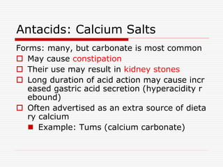 Antacids: Calcium Salts
Forms: many, but carbonate is most common
 May cause constipation
 Their use may result in kidney stones
 Long duration of acid action may cause incr
eased gastric acid secretion (hyperacidity r
ebound)
 Often advertised as an extra source of dieta
ry calcium
 Example: Tums (calcium carbonate)
 