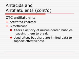 Antacids and
Antiflatulents (cont'd)
OTC antiflatulents
 Activated charcoal
 Simethicone
 Alters elasticity of mucus-coated bubbles
, causing them to break
 Used often, but there are limited data to
support effectiveness
 