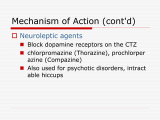 Mechanism of Action (cont'd)
 Neuroleptic agents
 Block dopamine receptors on the CTZ
 chlorpromazine (Thorazine), prochlorper
azine (Compazine)
 Also used for psychotic disorders, intract
able hiccups
 