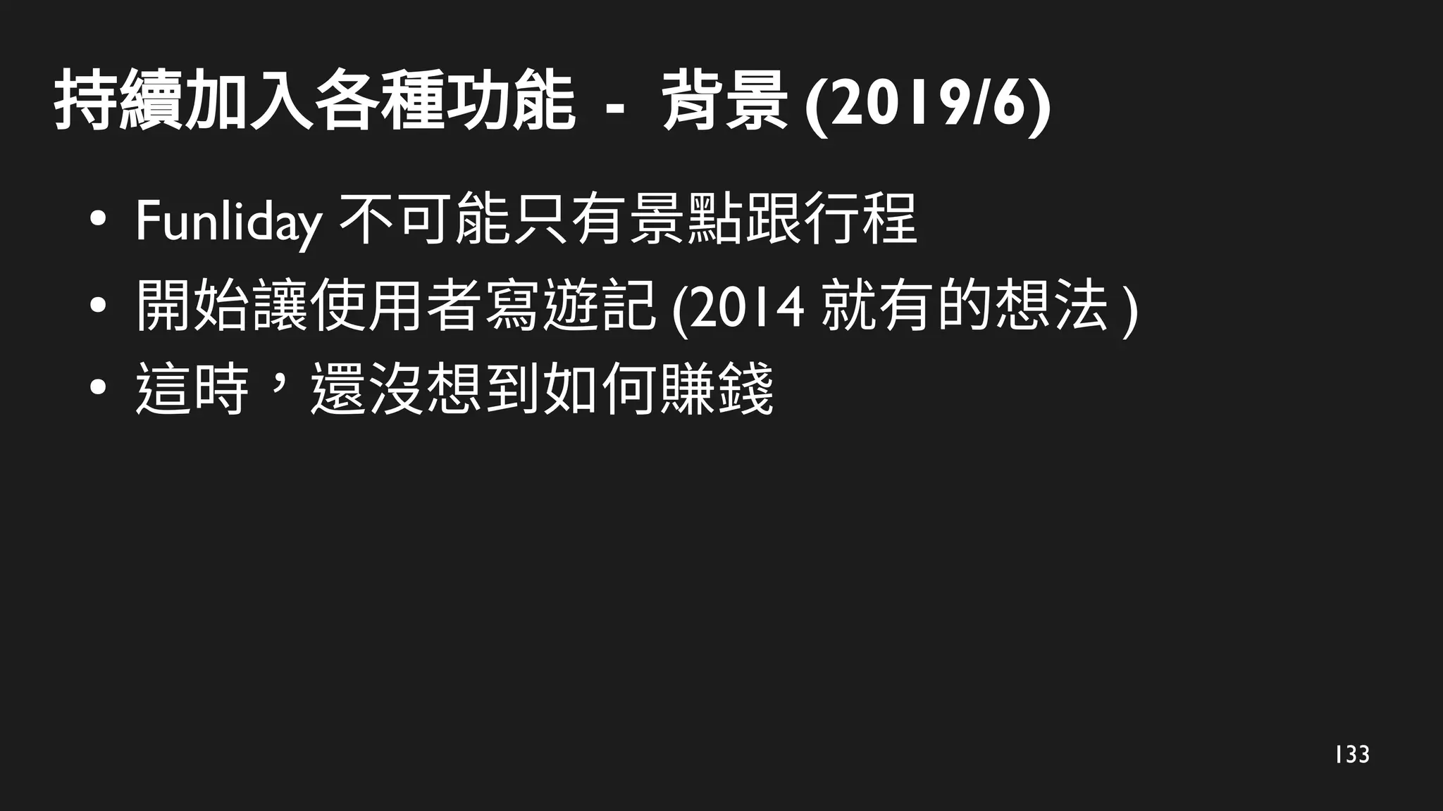 133
持續加入各種功能 - 背景 (2019/6)
●
Funliday 不可能只有景點跟行程
●
開始讓使用者寫遊記 (2014 就有的想法 )
●
這時，還沒想到如何賺錢
 