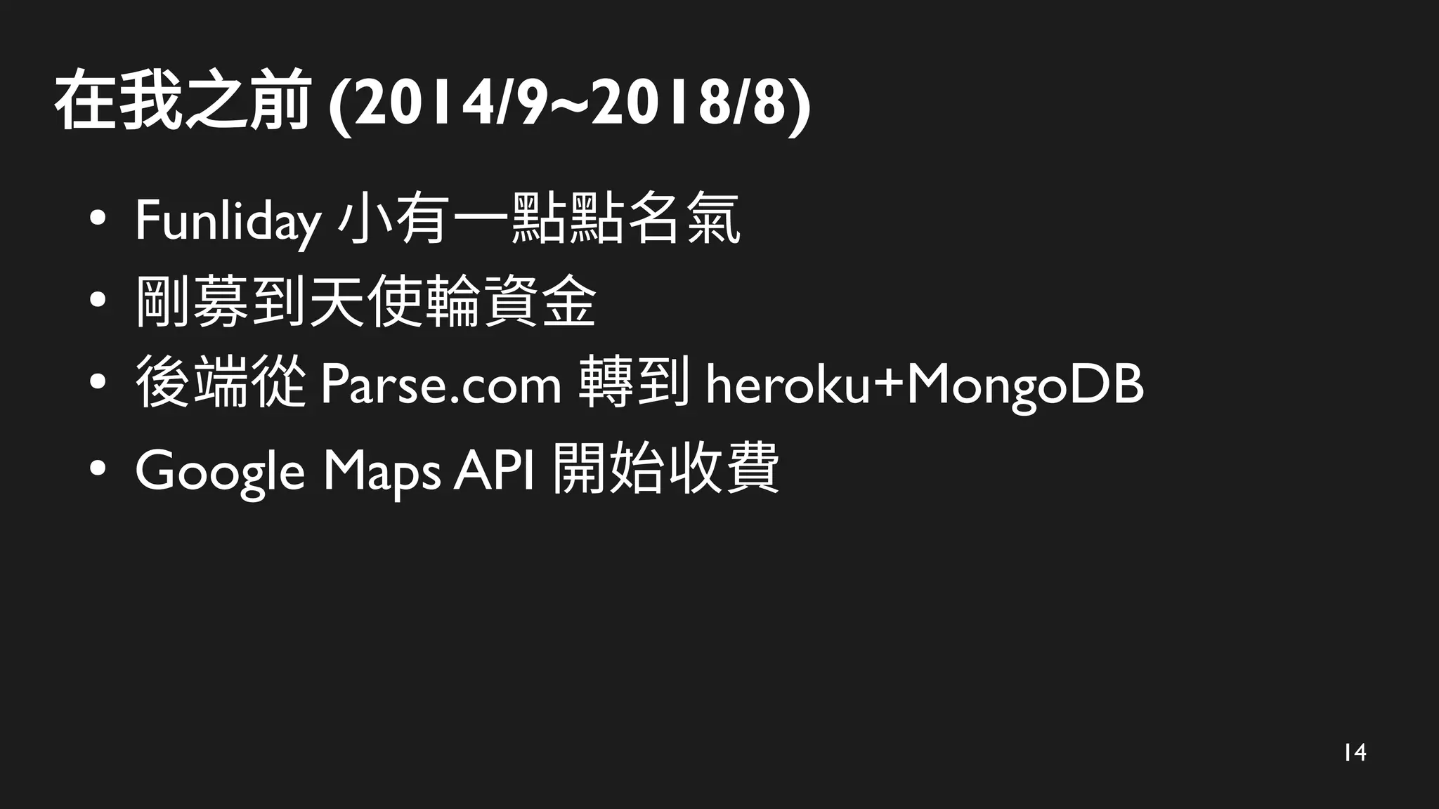 14
在我之前 (2014/9~2018/8)
●
Funliday 小有一點點名氣
●
剛募到天使輪資金
●
後端從 Parse.com 轉到 heroku+MongoDB
●
Google Maps API 開始收費
 