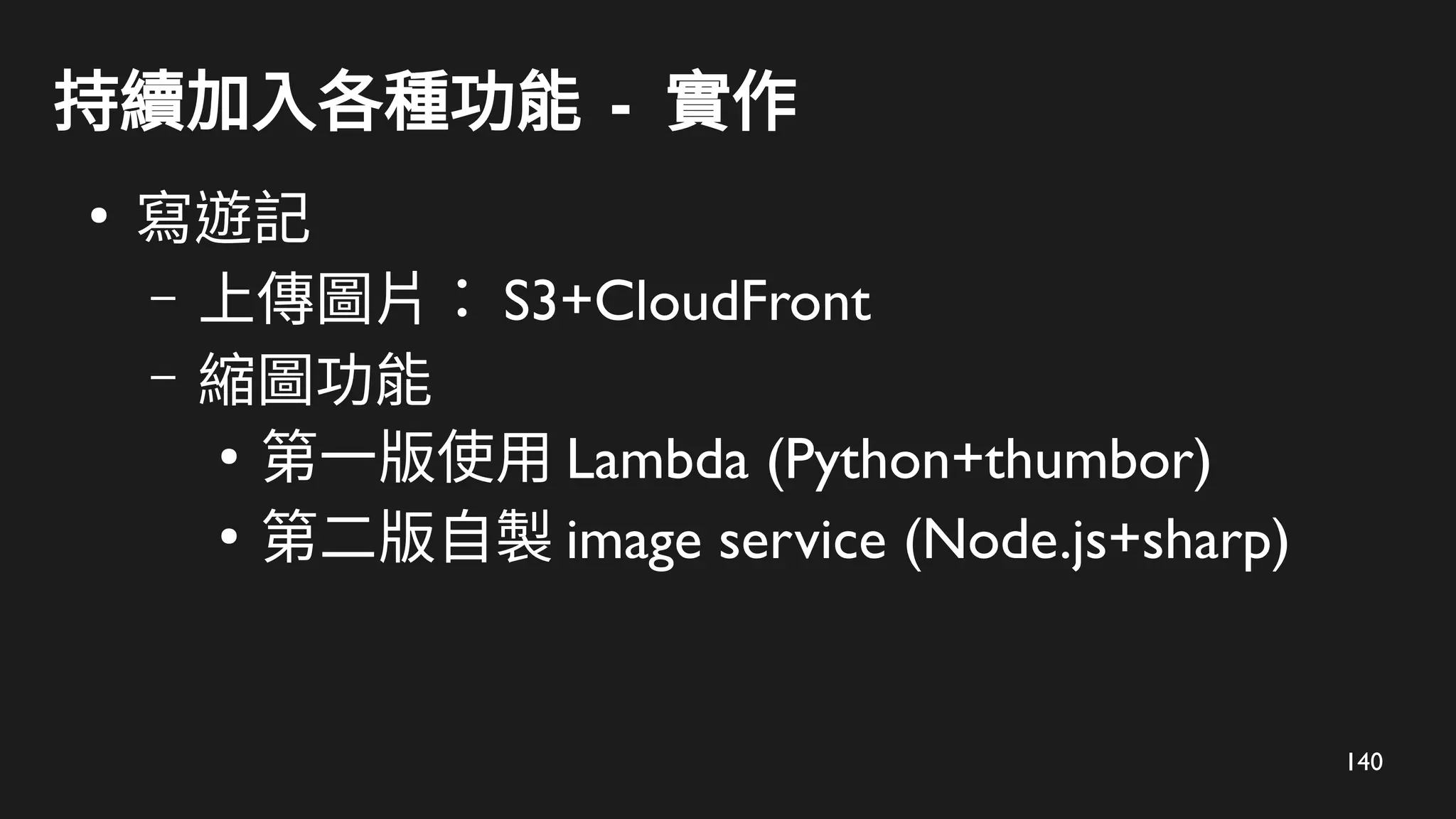 140
持續加入各種功能 - 實作
●
寫遊記
– 上傳圖片： S3+CloudFront
– 縮圖功能
●
第一版使用 Lambda (Python+thumbor)
●
第二版自製 image service (Node.js+sharp)
 
