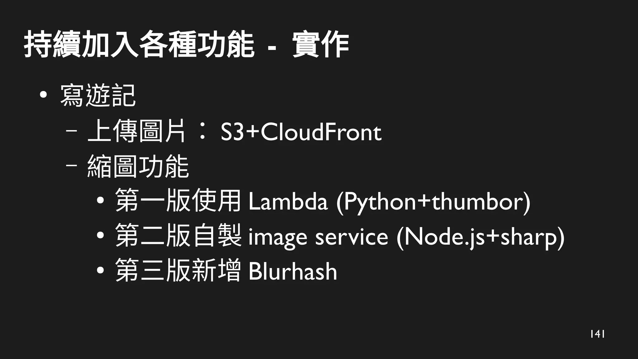 141
持續加入各種功能 - 實作
●
寫遊記
– 上傳圖片： S3+CloudFront
– 縮圖功能
●
第一版使用 Lambda (Python+thumbor)
●
第二版自製 image service (Node.js+sharp)
●
第三版新增 Blurhash
 