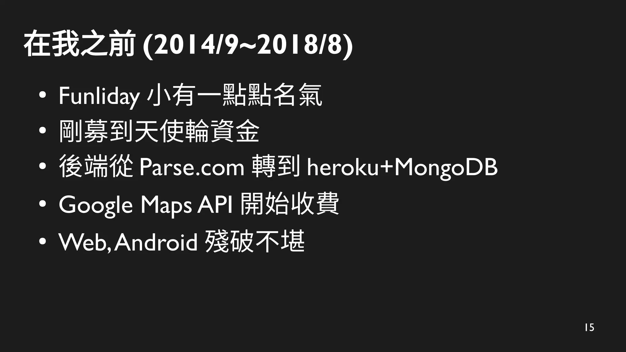 15
在我之前 (2014/9~2018/8)
●
Funliday 小有一點點名氣
●
剛募到天使輪資金
●
後端從 Parse.com 轉到 heroku+MongoDB
●
Google Maps API 開始收費
●
Web,Android 殘破不堪
 