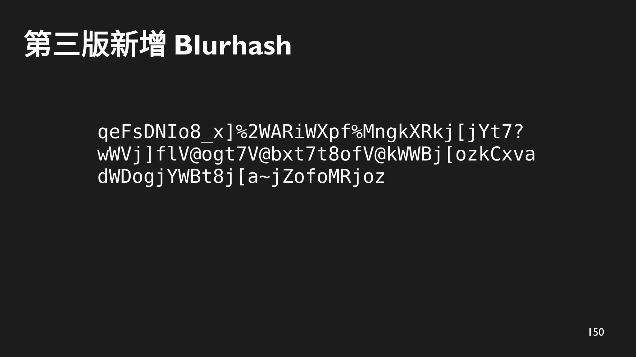 150
第三版新增 Blurhash
qeFsDNIo8_x]%2WARiWXpf%MngkXRkj[jYt7?
wWVj]flV@ogt7V@bxt7t8ofV@kWWBj[ozkCxva
dWDogjYWBt8j[a~jZofoMRjoz
 