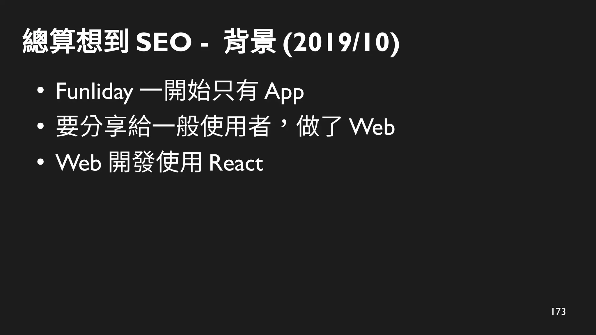 173
總算想到 SEO - 背景 (2019/10)
●
Funliday 一開始只有 App
●
要分享給一般使用者，做了 Web
●
Web 開發使用 React
 