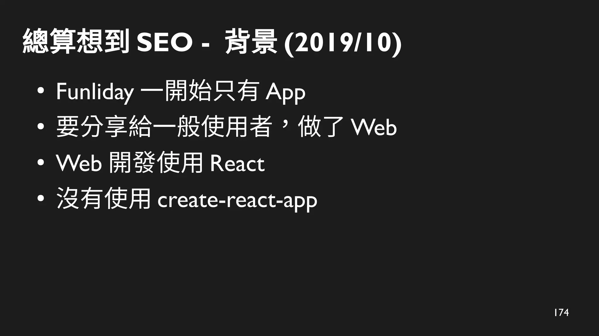 174
總算想到 SEO - 背景 (2019/10)
●
Funliday 一開始只有 App
●
要分享給一般使用者，做了 Web
●
Web 開發使用 React
●
沒有使用 create-react-app
 