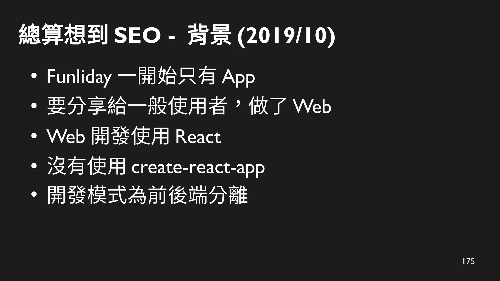 175
總算想到 SEO - 背景 (2019/10)
●
Funliday 一開始只有 App
●
要分享給一般使用者，做了 Web
●
Web 開發使用 React
●
沒有使用 create-react-app
●
開發模式為前後端分離
 