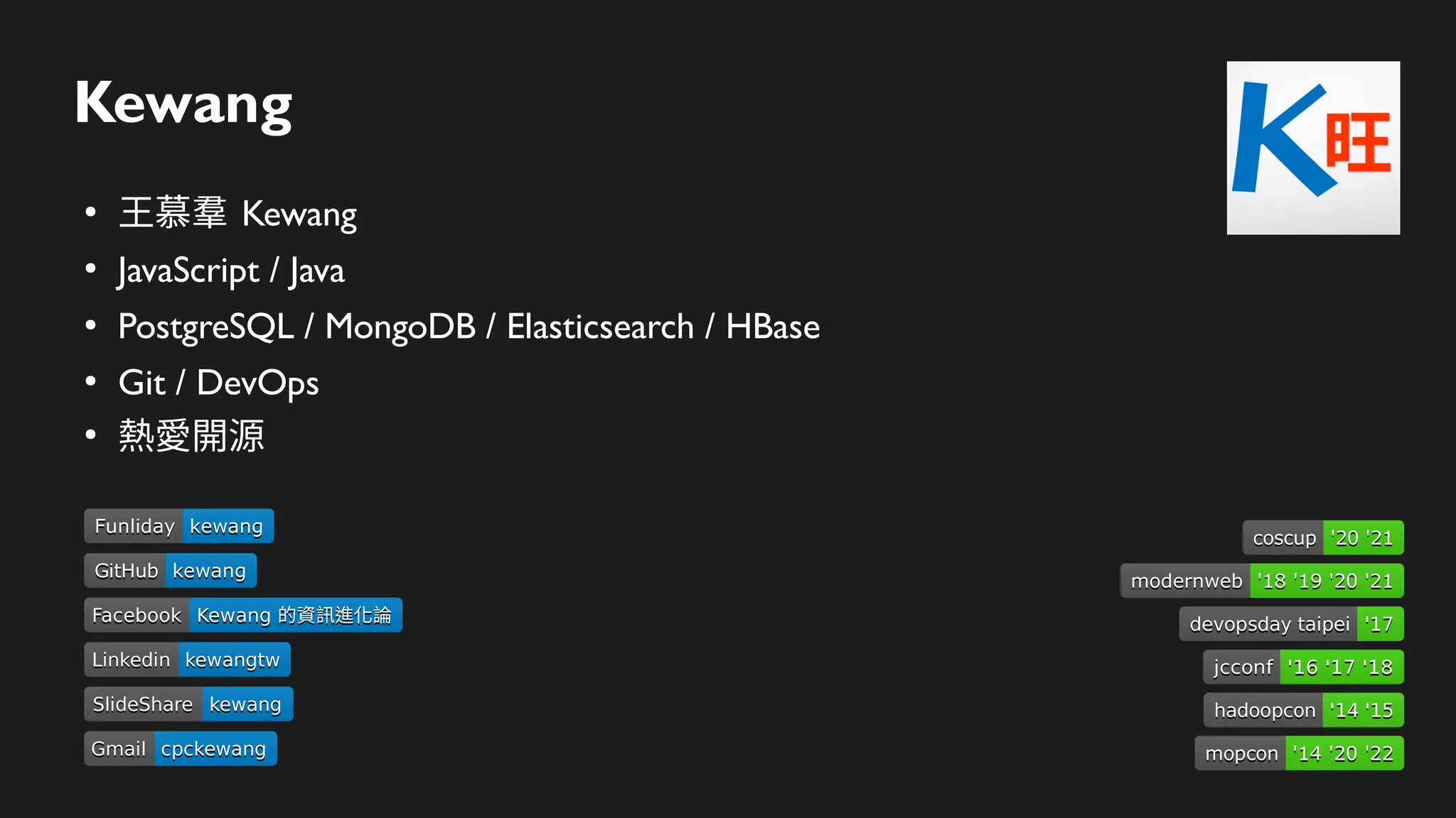Kewang
●
王慕羣 Kewang
●
JavaScript / Java
●
PostgreSQL / MongoDB / Elasticsearch / HBase
●
Git / DevOps
●
熱愛開源
Linkedin
Linkedin kewangtw
kewangtw
SlideShare
SlideShare kewang
kewang
Gmail
Gmail cpckewang
cpckewang
Facebook
Facebook Kewang 的資訊進化論
Kewang 的資訊進化論
devopsday taipei
devopsday taipei '17
'17
hadoopcon
hadoopcon '14 '15
'14 '15
jcconf
jcconf '16 '17 '18
'16 '17 '18
GitHub
GitHub kewang
kewang
Funliday
Funliday kewang
kewang
modernweb
modernweb '18 '19 '20 '21
'18 '19 '20 '21
coscup
coscup '20 '21
'20 '21
mopcon
mopcon '14 '20 '22
'14 '20 '22
 