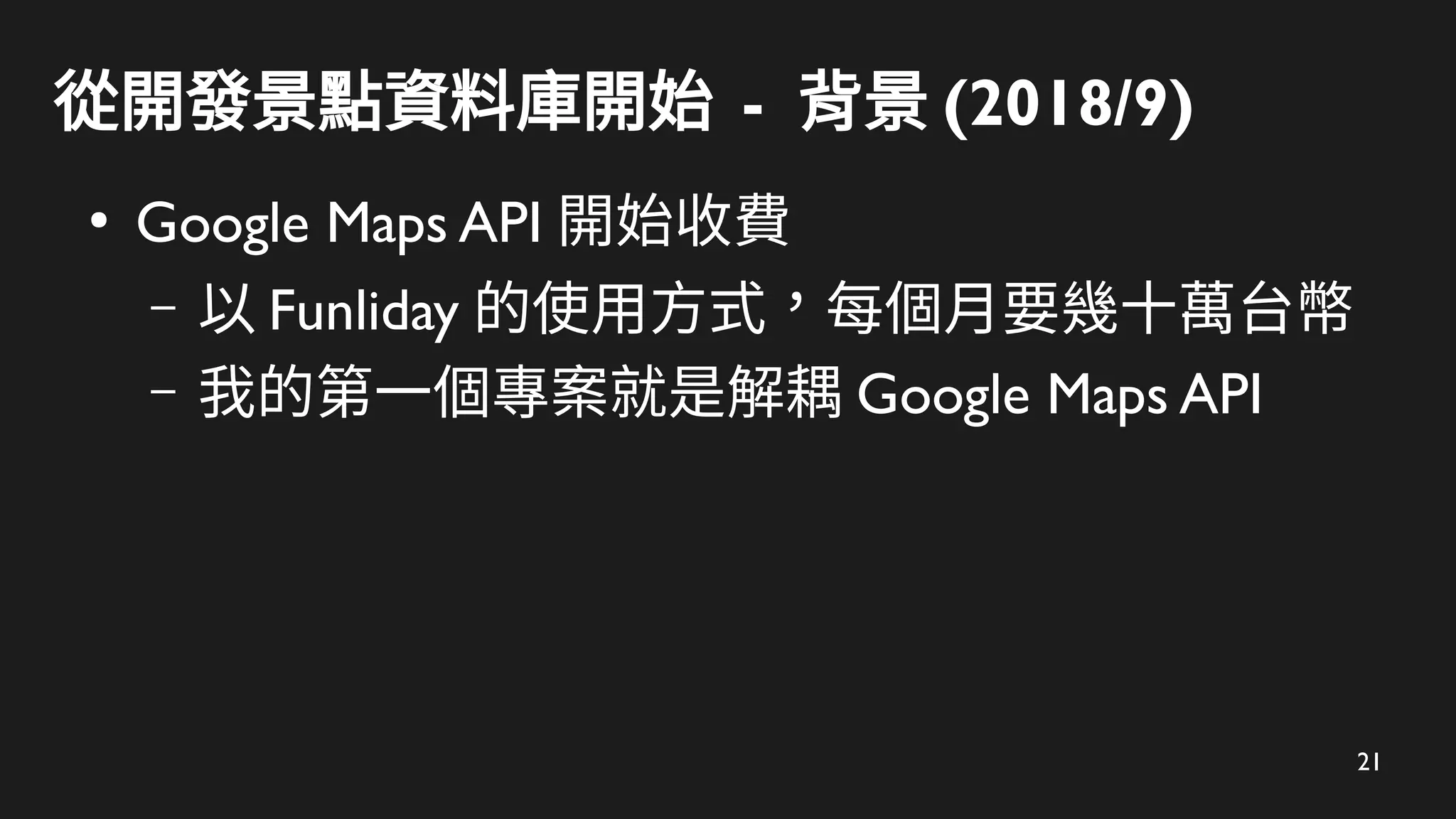 21
從開發景點資料庫開始 - 背景 (2018/9)
●
Google Maps API 開始收費
– 以 Funliday 的使用方式，每個月要幾十萬台幣
– 我的第一個專案就是解耦 Google Maps API
 