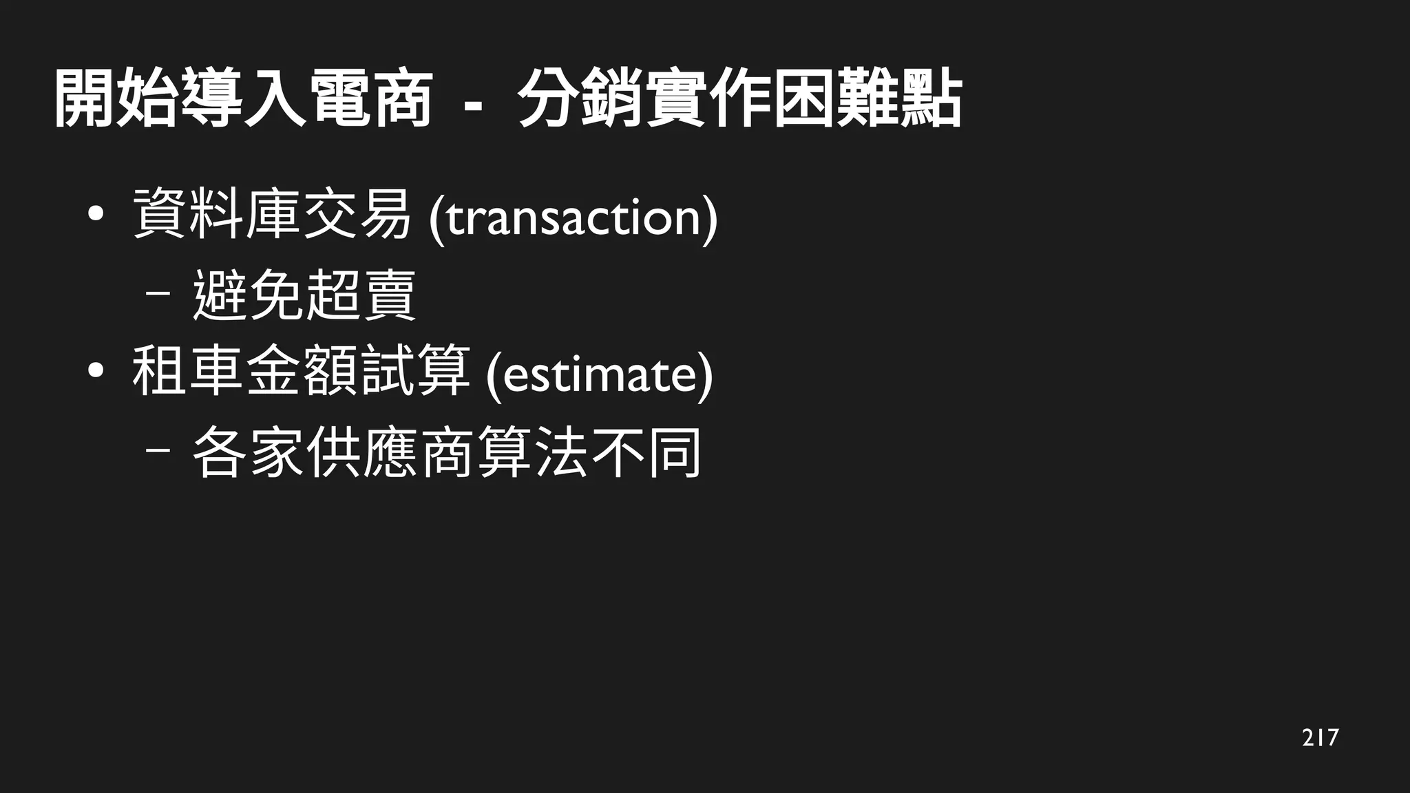 217
開始導入電商 - 分銷實作困難點
●
資料庫交易 (transaction)
– 避免超賣
●
租車金額試算 (estimate)
– 各家供應商算法不同
 