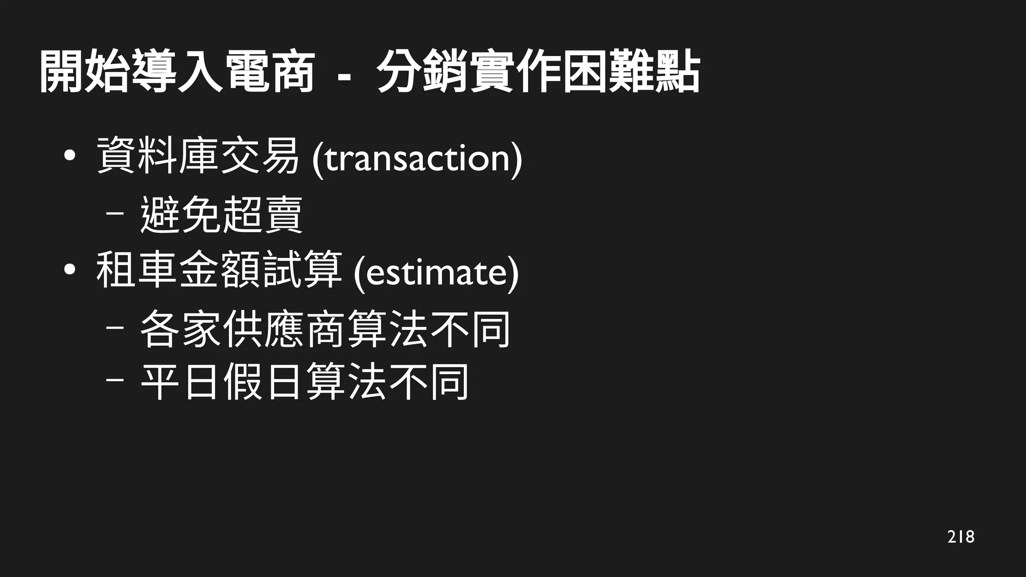 218
開始導入電商 - 分銷實作困難點
●
資料庫交易 (transaction)
– 避免超賣
●
租車金額試算 (estimate)
– 各家供應商算法不同
– 平日假日算法不同
 