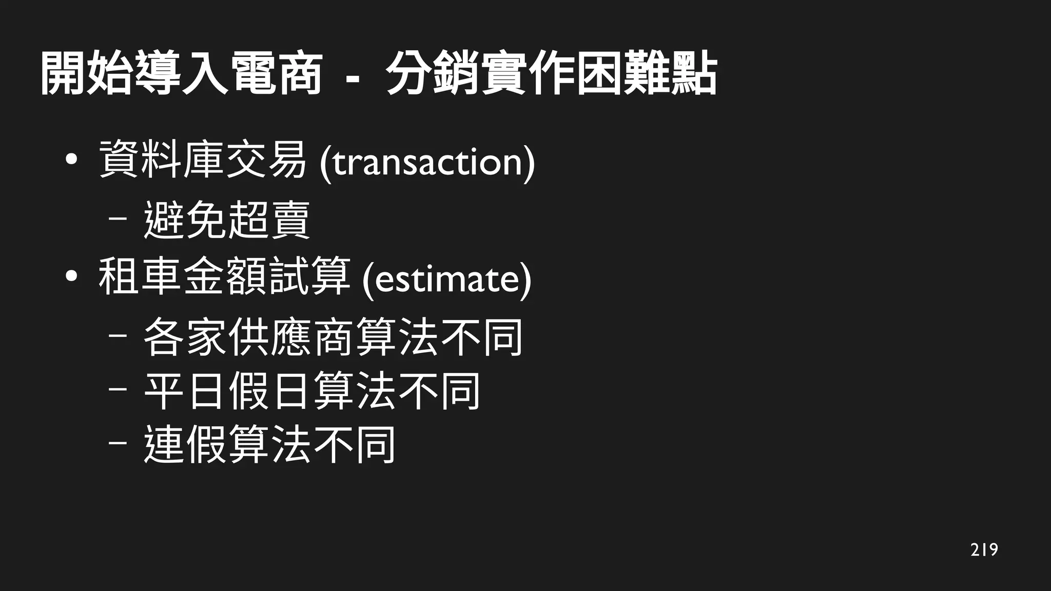 219
開始導入電商 - 分銷實作困難點
●
資料庫交易 (transaction)
– 避免超賣
●
租車金額試算 (estimate)
– 各家供應商算法不同
– 平日假日算法不同
– 連假算法不同
 