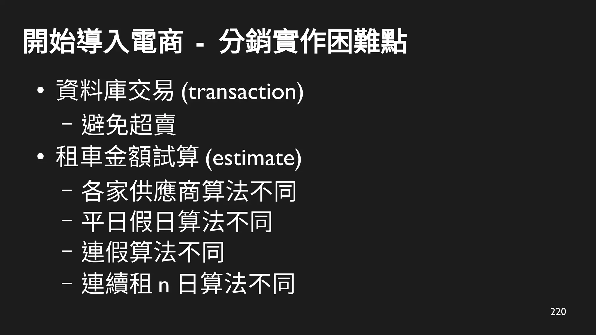 220
開始導入電商 - 分銷實作困難點
●
資料庫交易 (transaction)
– 避免超賣
●
租車金額試算 (estimate)
– 各家供應商算法不同
– 平日假日算法不同
– 連假算法不同
– 連續租 n 日算法不同
 
