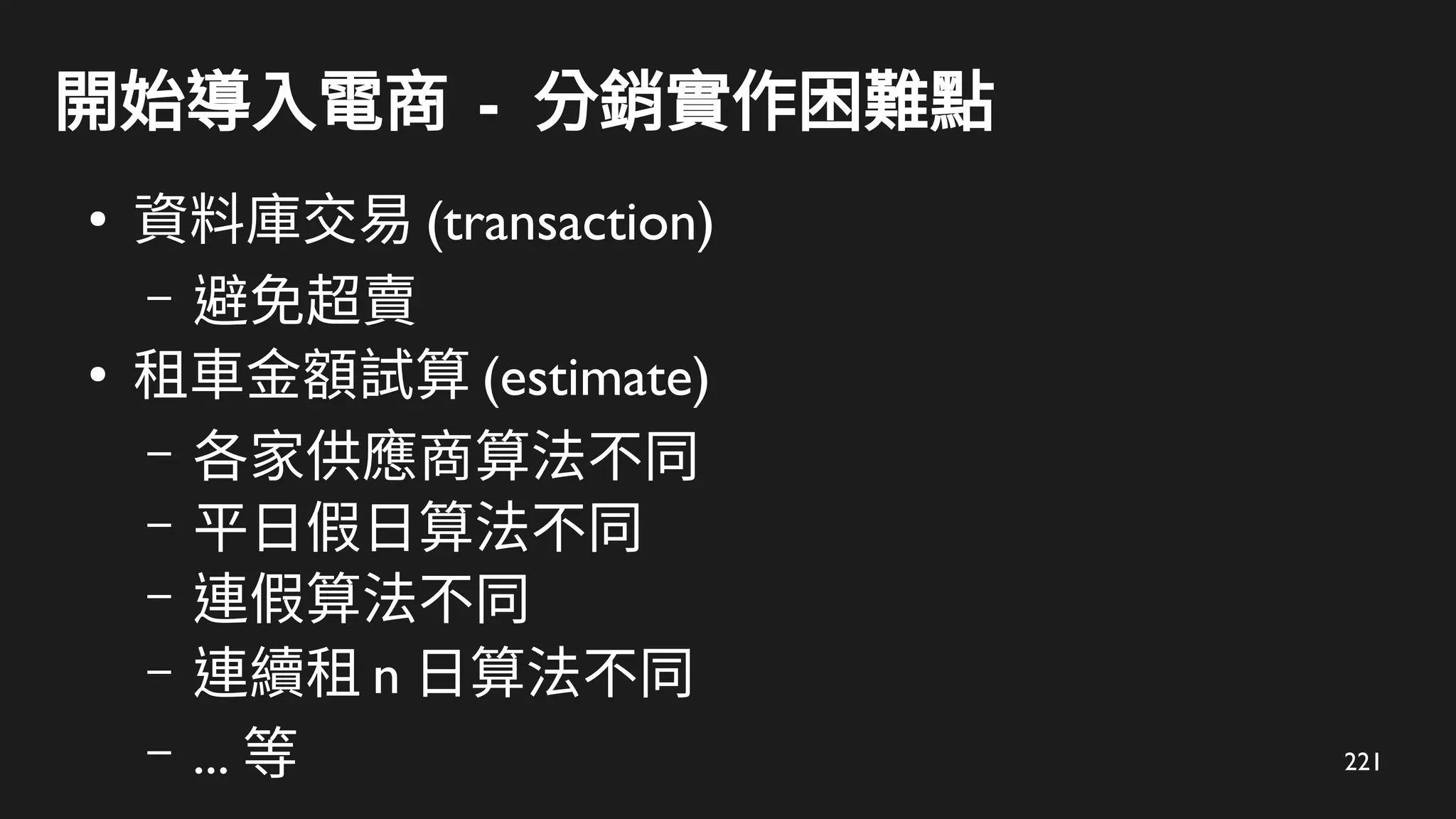 221
開始導入電商 - 分銷實作困難點
●
資料庫交易 (transaction)
– 避免超賣
●
租車金額試算 (estimate)
– 各家供應商算法不同
– 平日假日算法不同
– 連假算法不同
– 連續租 n 日算法不同
– ... 等
 