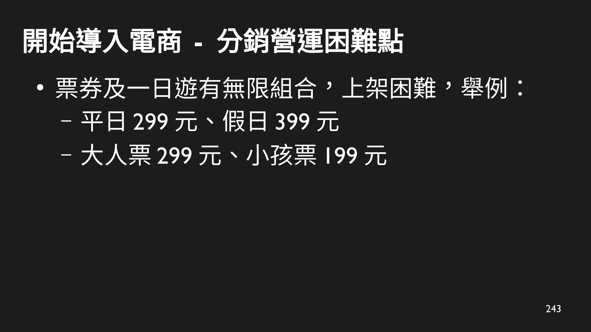 243
開始導入電商 - 分銷營運困難點
●
票券及一日遊有無限組合，上架困難，舉例：
– 平日 299 元、假日 399 元
– 大人票 299 元、小孩票 199 元
 