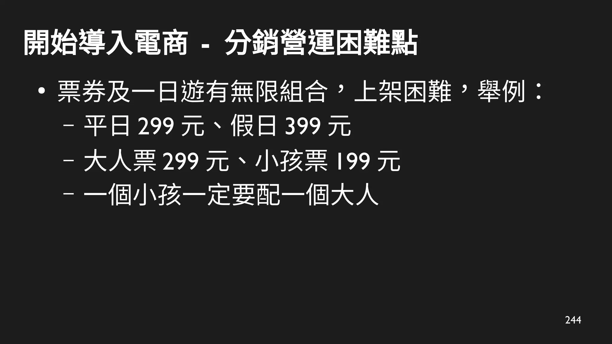 244
開始導入電商 - 分銷營運困難點
●
票券及一日遊有無限組合，上架困難，舉例：
– 平日 299 元、假日 399 元
– 大人票 299 元、小孩票 199 元
– 一個小孩一定要配一個大人
 