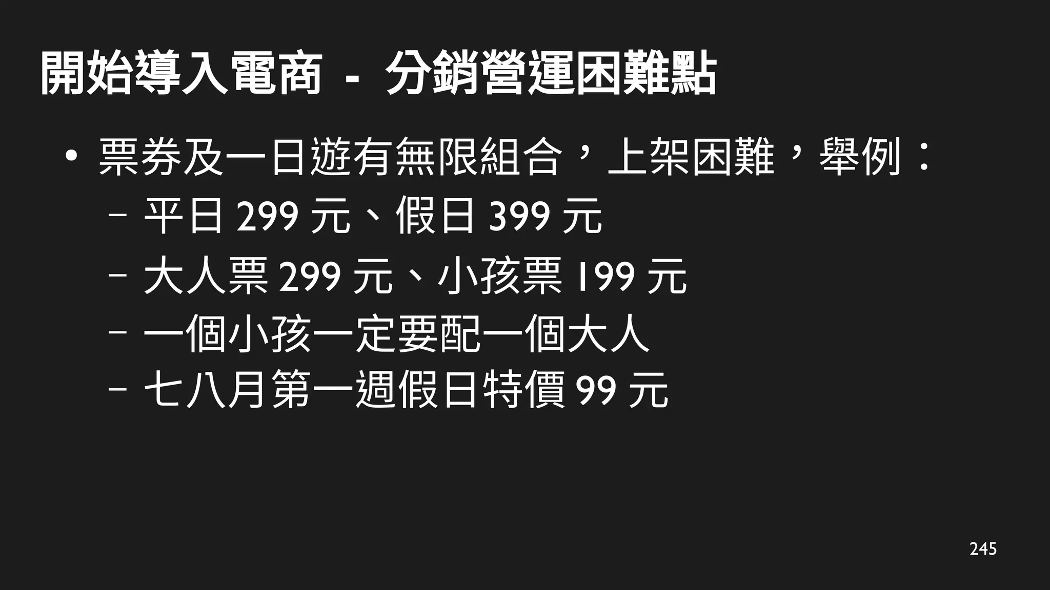 245
開始導入電商 - 分銷營運困難點
●
票券及一日遊有無限組合，上架困難，舉例：
– 平日 299 元、假日 399 元
– 大人票 299 元、小孩票 199 元
– 一個小孩一定要配一個大人
– 七八月第一週假日特價 99 元
 