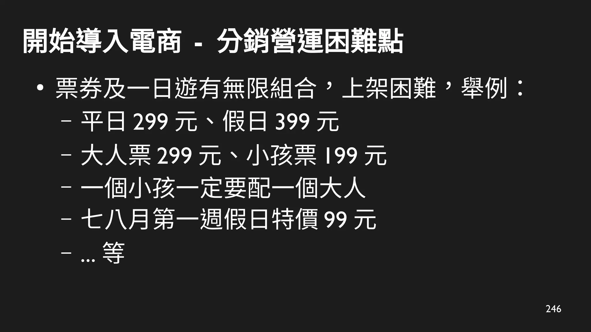 246
開始導入電商 - 分銷營運困難點
●
票券及一日遊有無限組合，上架困難，舉例：
– 平日 299 元、假日 399 元
– 大人票 299 元、小孩票 199 元
– 一個小孩一定要配一個大人
– 七八月第一週假日特價 99 元
– ... 等
 