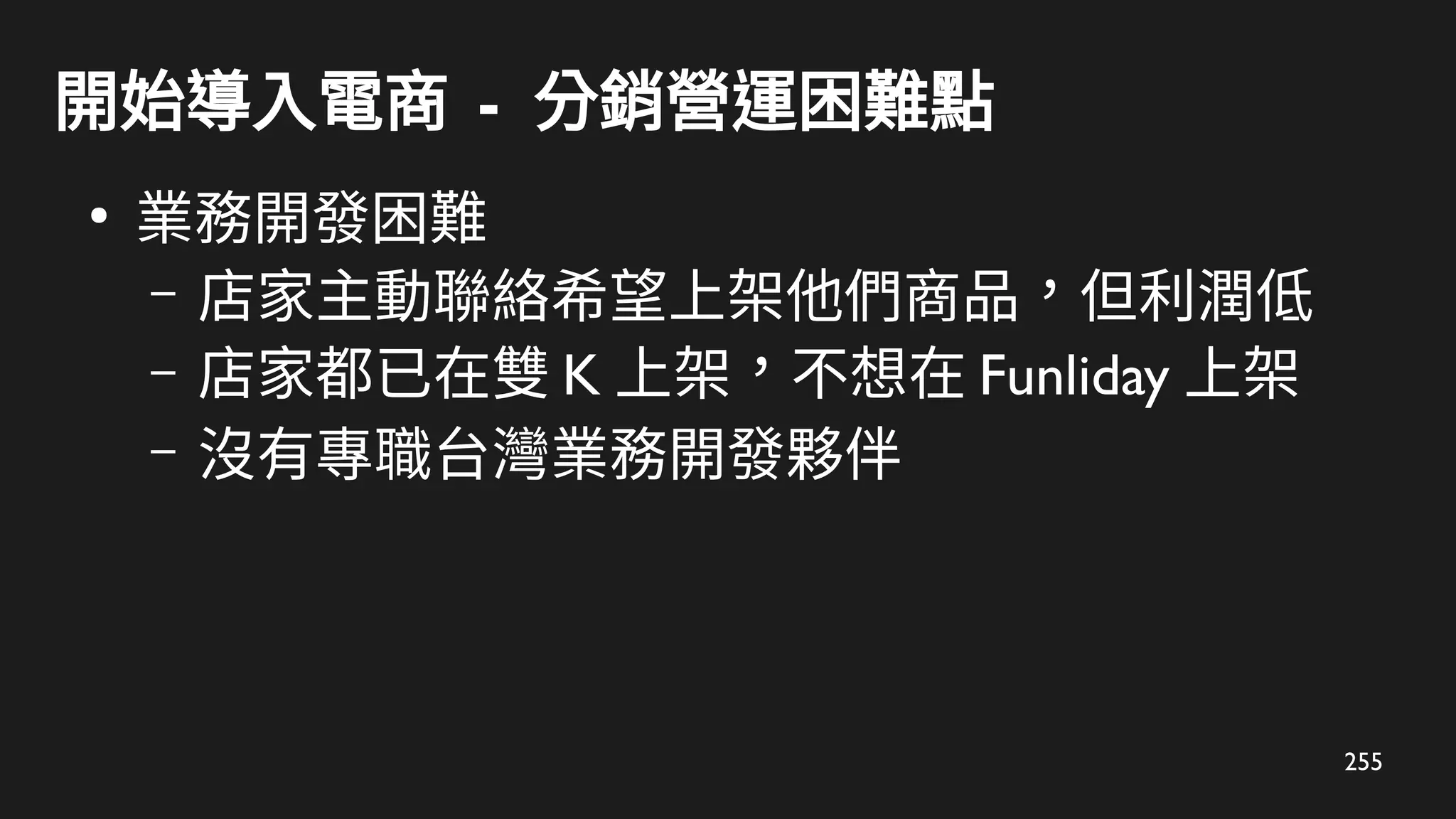 255
開始導入電商 - 分銷營運困難點
●
業務開發困難
– 店家主動聯絡希望上架他們商品，但利潤低
– 店家都已在雙 K 上架，不想在 Funliday 上架
– 沒有專職台灣業務開發夥伴
 