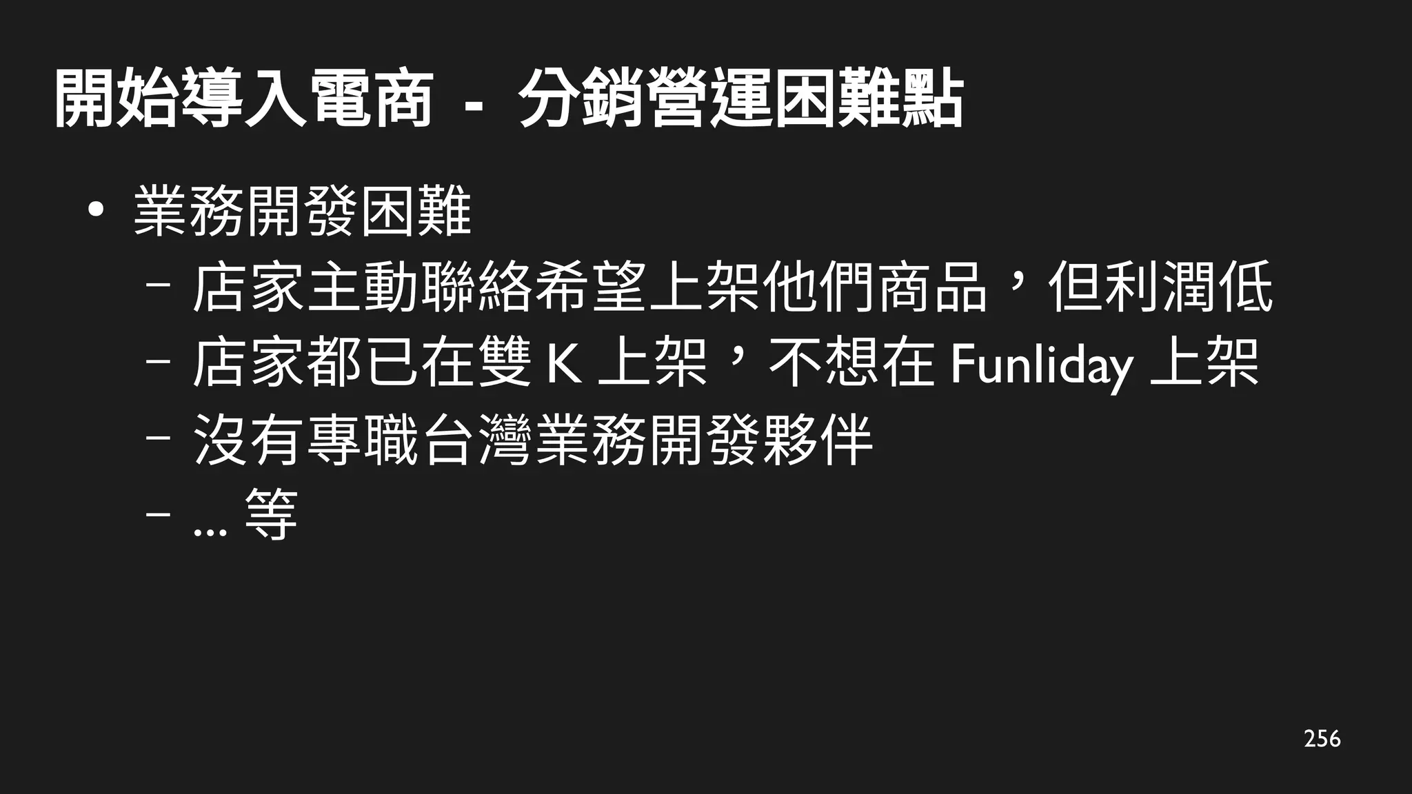 256
開始導入電商 - 分銷營運困難點
●
業務開發困難
– 店家主動聯絡希望上架他們商品，但利潤低
– 店家都已在雙 K 上架，不想在 Funliday 上架
– 沒有專職台灣業務開發夥伴
– ... 等
 