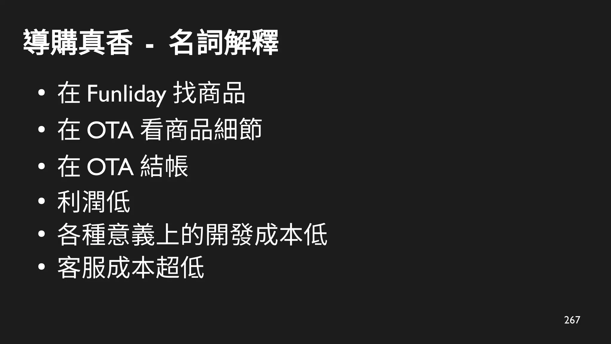 267
導購真香 - 名詞解釋
●
在 Funliday 找商品
●
在 OTA 看商品細節
●
在 OTA 結帳
●
利潤低
●
各種意義上的開發成本低
●
客服成本超低
 