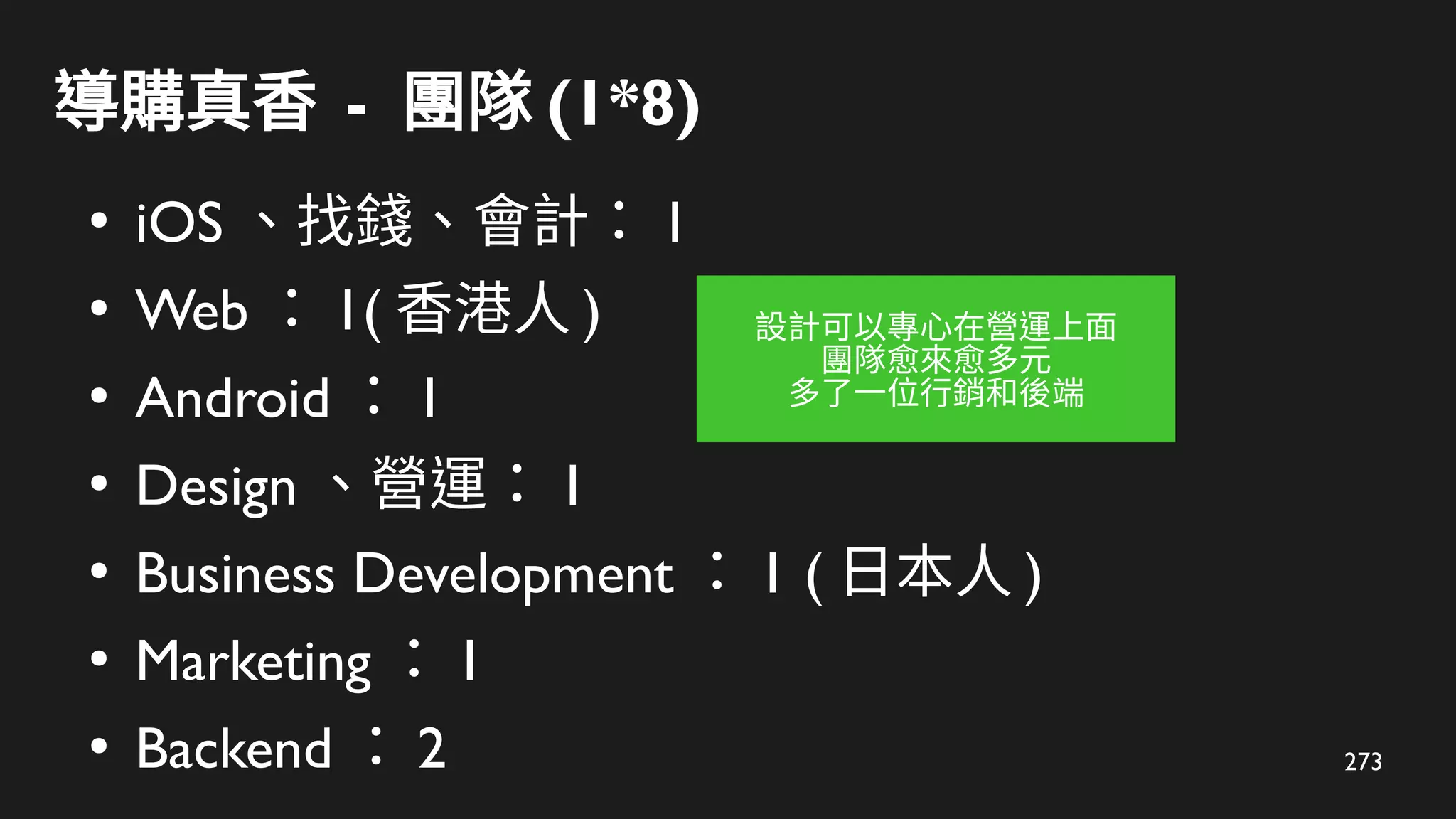 273
導購真香 - 團隊 (1*8)
●
iOS 、找錢、會計： 1
●
Web ： 1( 香港人 )
●
Android ： 1
●
Design 、營運： 1
●
Business Development ： 1 ( 日本人 )
●
Marketing ： 1
●
Backend ： 2
設計可以專心在營運上面
團隊愈來愈多元
多了一位行銷和後端
 