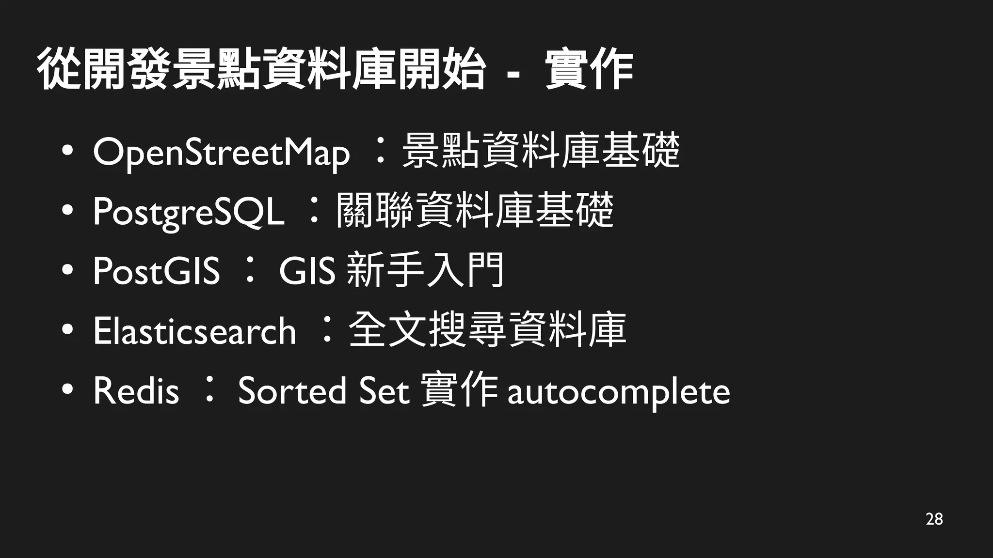 28
從開發景點資料庫開始 - 實作
●
OpenStreetMap ：景點資料庫基礎
●
PostgreSQL ：關聯資料庫基礎
●
PostGIS ： GIS 新手入門
●
Elasticsearch ：全文搜尋資料庫
●
Redis ： Sorted Set 實作 autocomplete
 