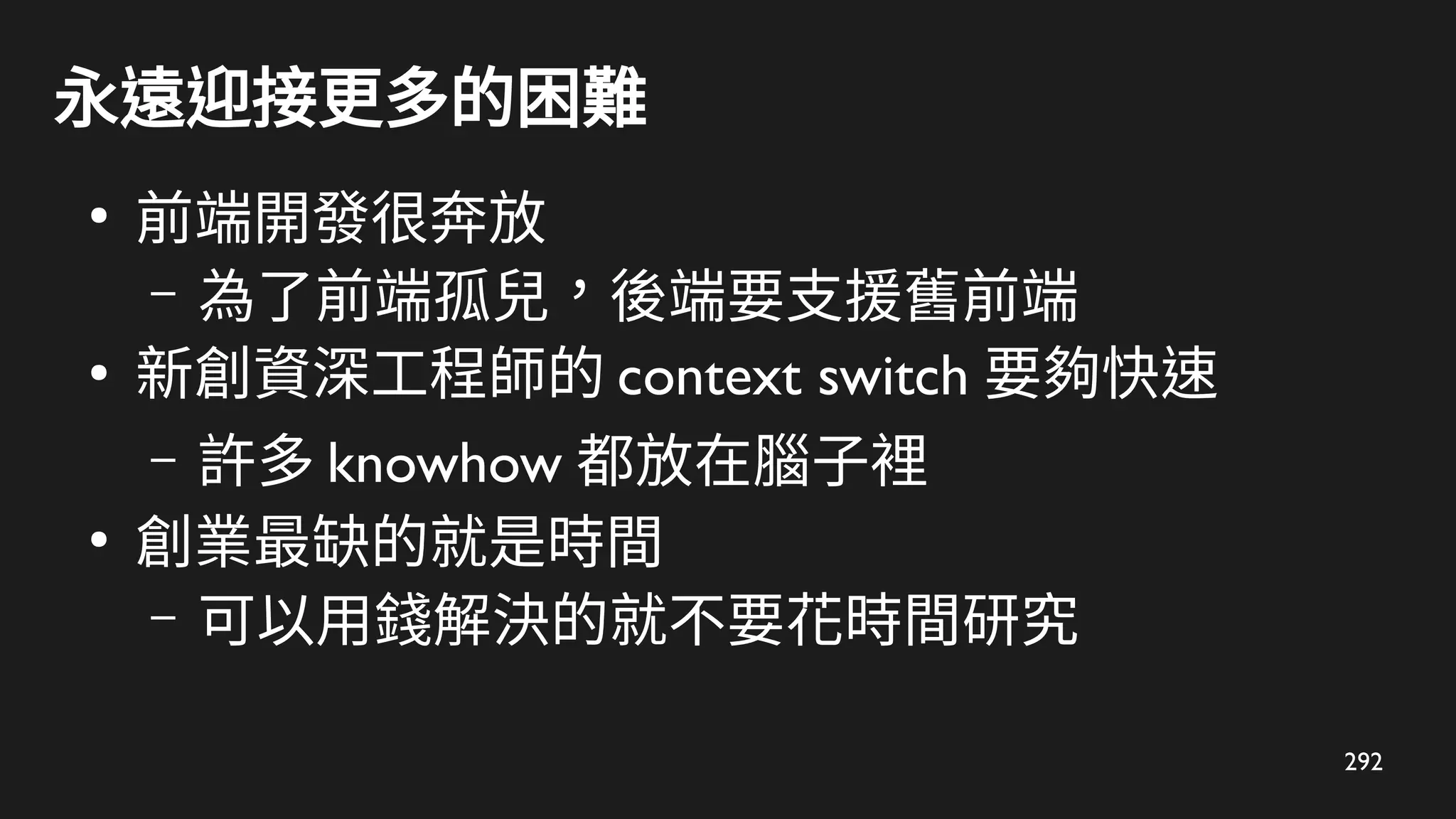 292
永遠迎接更多的困難
●
前端開發很奔放
– 為了前端孤兒，後端要支援舊前端
●
新創資深工程師的 context switch 要夠快速
– 許多 knowhow 都放在腦子裡
●
創業最缺的就是時間
– 可以用錢解決的就不要花時間研究
 
