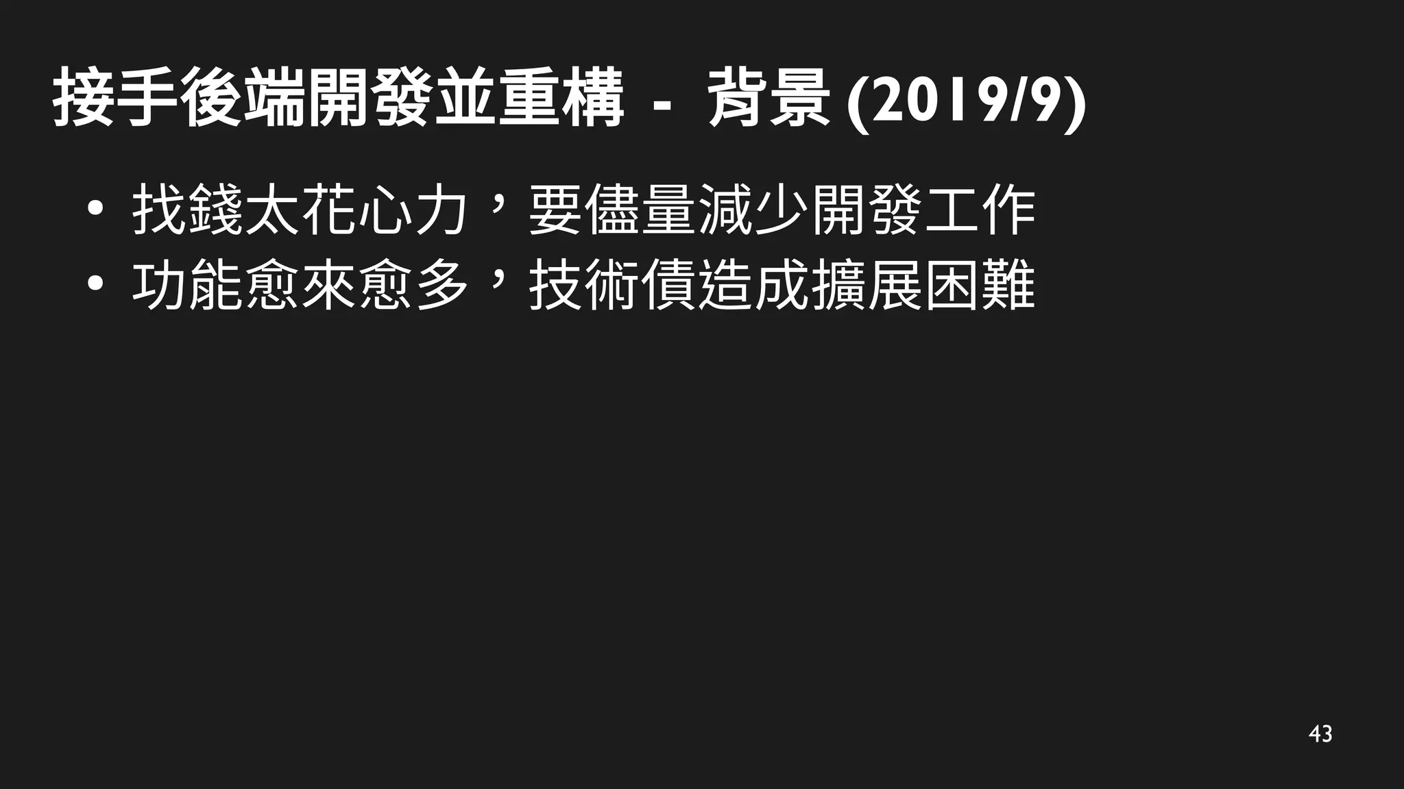 43
接手後端開發並重構 - 背景 (2019/9)
●
找錢太花心力，要儘量減少開發工作
●
功能愈來愈多，技術債造成擴展困難
 