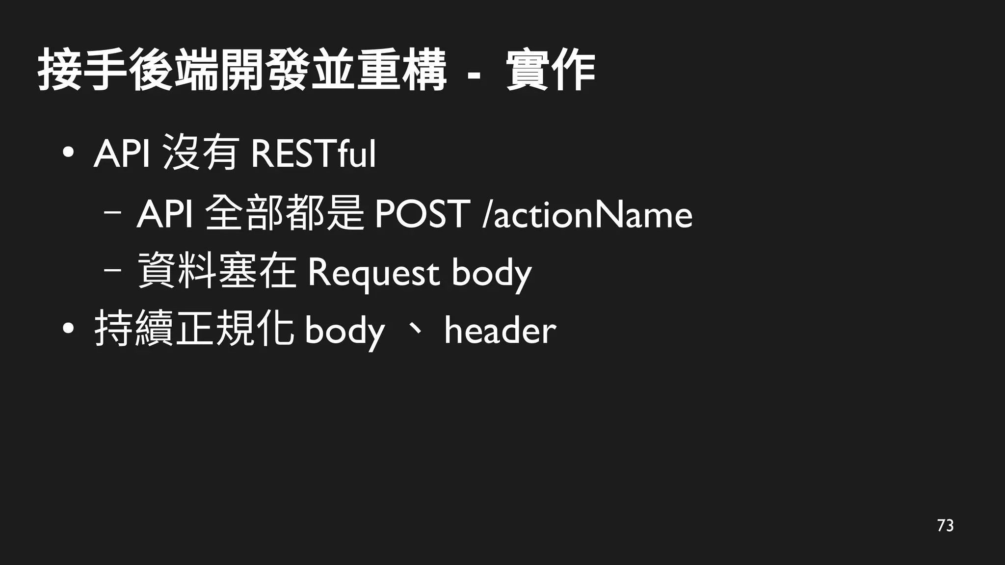 73
接手後端開發並重構 - 實作
●
API 沒有 RESTful
– API 全部都是 POST /actionName
– 資料塞在 Request body
●
持續正規化 body 、 header
 