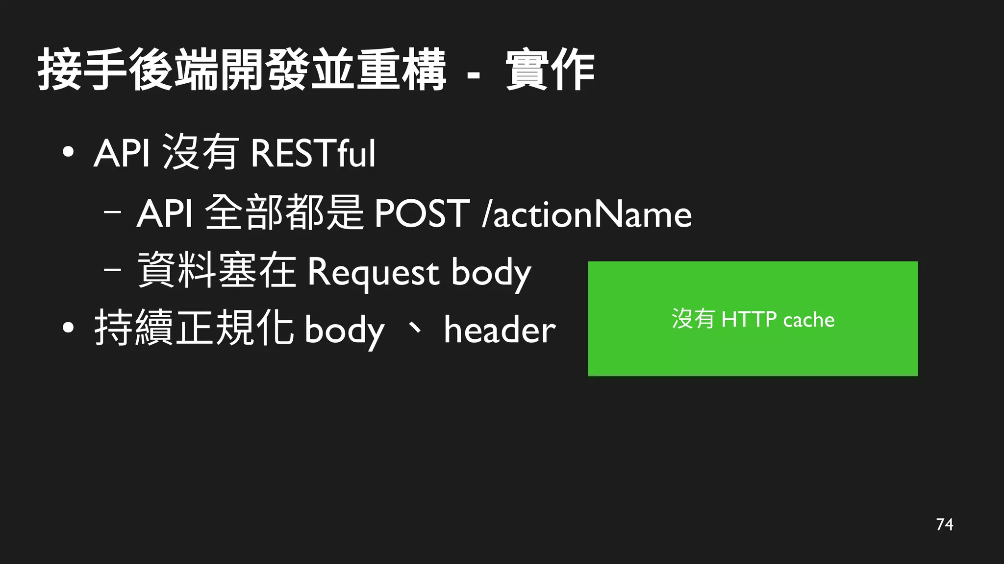 74
接手後端開發並重構 - 實作
●
API 沒有 RESTful
– API 全部都是 POST /actionName
– 資料塞在 Request body
●
持續正規化 body 、 header 沒有 HTTP cache
 