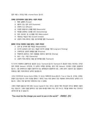 업무 차원 x 리더십 차원 x Human factor 입니다.
첫째로 업무차원에서 일을 잘하는 사람의 특징은
1) 빠른 실행력 (Prompt)
2) 퀄리티 있는 업무 성과 (Guarantee)
3) 전략적 사고 (Efficient)
4) 다양한 방법으로 난제를 해결 (Resourceful)
5) 목표를 상회하는 성과를 견인 (Overachieving)
6) 업무 프로세스 및 시스템을 개선 (Meta-output)
7) 계속되는 학습과 개선 (Growth-mindset)
8) 긍정적 커뮤니케이션, 협업, 동기부여를 잘함 (Teamwork)
둘째로 리더십 차원에서 일을 잘하는 사람의 특징은
1) 성과 및 조직에 대한 책임감 (Responsibility)
2) 단기적 성과보다 깊이 있고, 폭넓은 장기적 성장을 지향 (Long-term Thinking)
3) 선제적으로 긍정적 변화를 창출 (Proactive)
4) 투명하게 공유하고, 다른 사람들을 코칭하고 발전시킴 (Sharing)
5) 회사 > 팀 > 개인 (Ownership)
6) 긍정적 커뮤니케이션, 협업 동기부여를 잘함 (Teamwork)
이 두가지 차원에서 공통적으로 필요한 요소는 Teamwork 입니다. Teamwork 이 중요한 이유는 회사라는 조직은
결국 어떠한 Network 조직인데, 이 능력이 부족할 경우에는 결국 이런 Network 구조에서 단절이 발생하게
됩니다. 그럼 전체적으로 효율이 떨어지게 되는 병목현상이 발생하게 되죠. 그래서 혼자 고립되지 않고 협업하기
위해서는 좋은 커뮤티케이션 능력이 필요합니다.
그리고 마지막으로 Human-factor 인데요, 이 요소는 독특하게 Binary 합니다. True or False 죠. 도덕성, 신뢰감,
존중이 있는가입니다. 만약 이것들 중에서 1 개라도 False 이면 앞에서 모든 차원에서 뛰어나더라도 능력이 0 이
됩니다. 그래서 가장 필수적인 덕목이라고 할 수 있겠죠.
그래서 이렇게 일을 잘 하게 되면, Human Capital 이 되는 것이고, 결국은 책의 주인공이 멋지고 행복한 사람이
되는 것입니다. 그래서 일을 잘하려고 것은 절대 회사를 위해서 하는 것이 아니고, 개인을 위해서 하는 것이라고
생각하시면 될 것 같습니다.
“You must be the change you want to see in the world” – 무하마드 간디
 