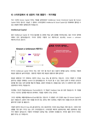 6) 스타트업에서 내 성장의 기회 뽕뽑기 - 자기계발
지난 시간에 Human Capital 이라는 개념을 살펴보았죠? Intellectual, Social, Emotional Capital 을 Human
Capital 이라고 합니다. 오늘은 그 중에서 스타트업에서 Intellectual & Social Capital 을 극대화해서 뽑아갈 수
있는 방법에 대해서 말해보도록 하겠습니다.
Intellectual Capital
일단 Intellectual Capital 은 지식/스킬/경험 및 관련된 학습 능력 일체를 의미하는데요, 일단 지식의 영역에
대해서 먼저 알아보겠습니다. 지식의 영역은 이렇게 2x2 매트릭스로 보는데요, known x unknown
매트릭스라고도 합니다.
여기서 intellectual capital 이라고 하는 것은 ‘내가 뭘 아는지 알고 있음’의 영역을 늘리는 것인데요, 저렇게
화살표 방향으로 늘려가야겠죠. 그렇다면 어떻게 하면 화살표 방향으로 향해 갈까요?
화살표 방향으로 가기 위해서는 업무의 What, How, Why 를 알아가는 것입니다. 그리고 이렇게 3 가지를
알아가는 방법은 첫째로는 stretch 된 업무경험입니다. 즉 자신이 할 수 있는 것보다 살짝 더 어려운 난이도의
업무를 해서 밀도 있게 업무를 해낼 때 깨달음, 성장이 따라옵니다. 운동을 밀도 있게, 더 오래하게 되면 근육이
성장하듯이 머리도 똑같습니다.
두번째는 의도적 학습(Deliberate Practice)입니다. 이 학습은 Feedback Rule 을 갖춘 연습입니다. 즉 가정을
가지고 시도하고 결과를 바탕으로 분석해서, 가정을 수정해 나가는 것이죠.
그리고 세번째는 배울사람(Mentor/Coach)를 찾는 것입니다. 이 분들은 나의 인생과 align 된 Human Capital 이
높은 사람입니다. 살면서 이런 사람을 만나게 되는 경우는 매우 드문데요, 어떻게 이런 사람을 만나게 되면 바짝
붙어가면 인생이 잘 풀립니다.
이렇게 업무의 What 과 How, Why 를 알아가는 것도 중요하지만, 이것의 Meta 학습도 해야 합니다. 그런데 이런
상황을 가장 많이 가지고 있는 곳이 스타트업입니다. 스타트업은 빠르게 성장하는데요, 빠른 성장에서는 항상
지각 변동이 일어납니다. 이렇게 지각변동이 일어날 때는 슈퍼맨이 탄생합니다. 하지만 물론 위기가 따르죠.
물론 위기는 곧 기회입니다.
 