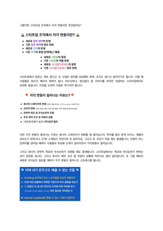 그렇다면 스타트업 조직에서 지각 변동이란 무엇일까요?
스타트업에서 업무는 계속 생기고, 또 수많은 업무를 담당해야 하며, 조직도 생기고 없어지기도 합니다. 이럴 때
사람들은 회사가 왜이리 체계가 없냐, 어수선하냐, 정신없다 등 이야기를 하지만 성장하는 스타트업에서는
당연한 일입니다. 이것을 오히려 기회로 여기셔야 합니다.
이런 지각 변동이 일어나는 이유는 회사의 스테이지가 변화할 때 일어납니다. 투자를 많이 받게 되거나, 제품의
성숙도가 변하거나, GTM 스케일이 커진다면 또 달라지죠. 그리고 또 규모가 커질 때도 발생합니다. 인원이 어느
임계치를 넘어설 때마다 사람들의 추상화 단계가 달라지면서 지각변동이 일어납니다.
그리고 회사의 전략적 목표와 우선순위가 진화할 때도 발생합니다. 스타트업에서는 목표와 우선순위가 변하는
것이 당연한 겁니다. 그리고 회사의 제약 조건 및 자원의 상황에 따라서도 많이 달라집니다. 또 그럴 때마다
새로운 리더십이 필요할 때마다 지각 변동이 일어나고 스트레스를 줍니다.
 