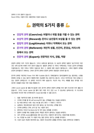 권력의 5 가지 종류가 있습니다.
Raven 이라는 사람이 만든 내용인데요 다음과 같습니다.
강압적 권력은 아주 기간이 짧습니다. 그리고 보복으로 돌아오죠. 또 보상적 권력은 일종의 ‘당근’이지만 이런
것도 내적 동기에 비해서 아주 효과가 짧습니다. 합법적 권력은 또 지위나 직책인데요, 이것은 심리적 반작용을
이끌어냅니다. 어떤 지위나 직책이 있음으로 해서 그 사람에 대한 호감이 떨어집니다. 그래서 합법적 권력을
온전히 받아들이기 위해서는 그래서 준거적 권력과 전문적 권력이 뒷받침이 되어야 합니다.
준거적 권력은 개인적인 Power 라서 매우 Scalable 합니다. 연예인들이나 정치인들에게 있는 힘인데요, 스캔들
한번에 사라질 수 있는 힘이기 때문에 매우 조심해야 하는 힘이기도 합니다. 그리고 마지막으로 가장 오래갈 수
있는 전문적 권력입니다. 이 권력은 지키기가 매우 쉽습니다. 자신이 아는 지식, 레벨을 항상 유지할 수만
있다면 사람들이 항상 이런 것을 존중합니다.
그래서 social capital 을 쌓을 때 필요한 것은 준거적 권력과 전문적 권력을 미리 쌓아 두신다면 아주 좋을 것
같습니다. 그리고 Social capital 을 빨리 쌓기 위한 자기 진단 List 가 있는데요 살펴보시죠. 이 리스트에
있는대로만 하시면 어떤 조직에서든지 respect 을 받을 수 있을 겁니다.
1. 일을 기본적으로 빨리, 잘 하셔야 합니다.
2. 조직에 건의를 할 때 self-serving 하지 않는 선택들을 하는 모습을 보여준다.
3. 팀 커뮤니케이션 시에 I 대신 We 를 쓴다. (제가 -> 저희가 / 우리가)
4. 실제로도 개인/본인보다 팀이 먼저 잘되는 걸 우선시하는 선택을 한다.
5. 조직에 임팩트는 큰데, 손이 덜 가는 사람이 된다.
6. 혼자라도 무조건 No blame (남 탓 하지 않는) 문화를 고수한다.
7. 잘못이 모호할 때도 팀원을 감싸고 책임은 본인이 끌어안는 모습을 보여준다.
8. 내가 조직에 anxiety(불안감)을 과연 감소시키는 사람인지 증가시키는 사람인지를 판단한다.
9. No 거짓말 No 핑계. “이 사람이 하는 말은 믿어도 된다”는 상태를 유지한다.
10. 나보다 높은 추상화 레이어에 있는 사람의 우선순위와 상황을 파악하고 일을 선제적으로 진행한다.
 