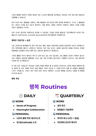 그래서 행복을 개선하기 위해서 중요한 것은 스스로의 행복도를 진단해보는 것인데요, 위의 표와 같은 방법으로
진행해볼 수 있습니다.
먼저 자신이 하는 행동들을 나열하고, 해당 행동들의 의미 점수와 쾌락 점수를 매겨봅니다. 그리고 그 활동들에
어느 정도의 시간을 쏟고 있는지 확인하고, 이를 원하는 상태로 조정하기 위해서는 어떻게 시간을 조정할
것인지 설정해보는 것이죠.
이런 식으로 접근하면 체계적으로 분석할 수 있는데요, 이것을 이전에 말씀드린 ‘연간계획표’에 녹이면 아주
좋습니다. SAM (Specific, Actionable, Measurable)하게 연간계획표에 작성해보시죠.
행복은 마음가짐 x 습관
사실 근본적으로 돌아봤을 때, 제가 굳게 믿는 행복, 성공은 마음가짐과 습관에 상관관계가 있다고 생각합니다.
이게 하루아침에 몰아서 노력한다고 개선되는 것은 아닐 겁니다. 실제로 평상시에 세상을 바라보는 관점과
매일매일의 습관들이 모여서 행복 또는 성공으로 돌아온다고 생각합니다.
그러면 불행은 어디서 올까요? 제가 또 굳게 믿고 있는 것이 있는데요, 모든 불행은 비교와 기대에서 옵니다.
사실 사람들이 상당부분 불행감을 느끼는 것은 주변 친구들이 잘나가던가, 경쟁에서 진다거나, 다른 배우자와
비교를 하는 일 때문입니다.
또 다른 것은 기대입니다. 부모님은 나한테 이렇게 해줘야 할 것 같은데, 여자친구는 나한테 이렇게 해줬어야 할
것 같은데 등 모든 것들에 자신이 설정 해놓은 기대가 있는데 그 기대에 미치지 못할 때 사람들이 불행감을
느끼기 시작합니다. 그래서 이런 기대가 없이 자신의 내면에서 스스로의 행복을 진단하고 성장할 때 행복에
다가가게 됩니다.
행복 루틴
 