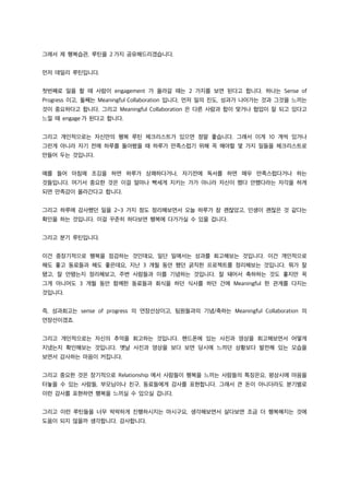 그래서 제 행복습관, 루틴을 2 가지 공유해드리겠습니다.
먼저 데일리 루틴입니다.
첫번째로 일을 할 때 사람이 engagement 가 올라갈 때는 2 가지를 보면 된다고 합니다. 하나는 Sense of
Progress 이고, 둘째는 Meaningful Collaboration 입니다. 먼저 일의 진도, 성과가 나아가는 것과 그것을 느끼는
것이 중요하다고 합니다. 그리고 Meaningful Collaboration 은 다른 사람과 합이 맞거나 협업이 잘 되고 있다고
느낄 때 engage 가 된다고 합니다.
그리고 개인적으로는 자신만의 행복 루틴 체크리스트가 있으면 정말 좋습니다. 그래서 이게 10 개씩 있거나
그런게 아니라 자기 전에 하루를 돌아봤을 때 하루가 만족스럽기 위해 꼭 해야할 몇 가지 일들을 체크리스트로
만들어 두는 것입니다.
예를 들어 아침에 조깅을 하면 하루가 상쾌하다거나, 자기전에 독서를 하면 매우 만족스럽다거나 하는
것들입니다. 여기서 중요한 것은 이걸 얼마나 빡세게 지키는 가가 아니라 자신이 했다 안했다라는 자각을 하게
되면 만족감이 올라간다고 합니다.
그리고 하루에 감사했던 일을 2~3 가지 정도 정리해보면서 오늘 하루가 참 괜찮았고, 인생이 괜찮은 것 같다는
확인을 하는 것입니다. 이걸 꾸준히 하다보면 행복에 다가가실 수 있을 겁니다.
그리고 분기 루틴입니다.
이건 중장기적으로 행복을 점검하는 것인데요, 일단 일에서는 성과를 회고해보는 것입니다. 이건 개인적으로
해도 좋고 동료들과 해도 좋은데요, 지난 3 개월 동안 했던 굵직한 프로젝트를 정리해보는 것입니다. 뭐가 잘
됐고, 잘 안됐는지 정리해보고, 주변 사람들과 이를 기념하는 것입니다. 잘 돼어서 축하하는 것도 좋지만 꼭
그게 아니어도 3 개월 동안 함께한 동료들과 회식을 하던 식사를 하던 간에 Meaningful 한 관계를 다지는
것입니다.
즉, 성과회고는 sense of progress 의 연장선상이고, 팀원들과의 기념/축하는 Meaningful Collaboration 의
연장선이겠죠.
그리고 개인적으로는 자신의 추억을 회고하는 것입니다. 핸드폰에 있는 사진과 영상을 회고해보면서 어떻게
지냈는지 확인해보는 것입니다. 옛날 사진과 영상을 보다 보면 당시에 느끼던 상황보다 발전해 있는 모습을
보면서 감사하는 마음이 커집니다.
그리고 중요한 것은 장기적으로 Relationship 에서 사람들이 행복을 느끼는 사람들의 특징은요, 평상시에 마음을
터놓을 수 있는 사람들, 부모님이나 친구, 동료들에게 감사를 표현합니다. 그래서 큰 돈이 아니더라도 분기별로
이런 감사를 표현하면 행복을 느끼실 수 있으실 겁니다.
그리고 이런 루틴들을 너무 팍팍하게 진행하시지는 마시구요, 생각해보면서 살다보면 조금 더 행복해지는 것에
도움이 되지 않을까 생각합니다. 감사합니다.
 