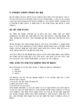 1) 스타트업이 VC로부터 투자유치 하는 방법
일단 제가 운영하는 센드버드는 세계 1 위 Chat API 기업입니다. MAU 가 현재 1.2 억이 조금 넘습니다. 그리고 YC
W16 Batch 에서 Seed Round 를 유치했고, $16M 의 Series-A 투자를 유치했고, 그 뒤로 Series-B 는 ICONIQ
Captial, Tiger Global Management 에서 $102M 의 유치했습니다. 그리고 센드버드 이전에도 스타트업에서 여러
번 투자유치를 한 경험이 있습니다. 이 경험을 토대로 VC 에서 투자를 유치하는 법을 알려드릴 수 있도록
하겠습니다.
일단, 좋은 사업을 만드십시오
저도 예전에 다른 회사들이 투자유치를 하는 걸 보면서 어떤 비기나, 특별한 기술이 있지 않을까
생각했었습니다. 일단 결론은 좋은 사업을 만들면 투자 유치가 정말 쉬워지구요, 그렇지 않을 경우에는 매우
어렵고, 잔머리를 많이 써야 합니다. 그래서 기업가분들은 항상 좋은 사업을 만드는 것을 최우선으로 하셔야
합니다.
왜냐하면 투자자들은 극초기 엔젤 투자자들을 제외하고는 ‘점’이 아니라 ‘선’에 투자합니다. 그 사람들은 현재의
Status 가 아니라 회사의 성장속도를 보고 투자하기 때문이죠. 왜냐하면 현재의 Status 는 투자자들이 주식을
구매하는 가격이지만, 판매할 때의 가격은 당연히 지금보다 높아야 한다는 것입니다. 결국은 현재 status 는
낮지만, 성장속도가 좋은 회사가 가장 좋은 투자 대상인 것이죠.
그리고 회사가 하겠다고 한 것을 증명해낼 필요도 있습니다. 몇 번의 약속과 약속을 이행하는 모습이 반복되면,
앞선 근거들은 다음 번의 약속을 믿을 수 있는 근거가 됩니다. 그래서 투자의 근거가 되는 것이죠. 그래서
over-promise 하지 마시고, 적정선의 목표를 설정하고 over-deliver 하는 것이 더 좋습니다.
어쨌든, 회사에서 투자 유치를 하기로 결정했다면 어떻게 하면 좋을까요?
일단은 투자유치에는 세 가지 핵심 개념이 있는데요, 이 개념을 먼저 설명드리고 진행하겠습니다.
1) 레버리지
2) 마켓 메이킹
3) 프로세스
먼저 레버리지는 투자 유치 시에 갖는 협상력을 의미합니다. 이 때, 스타트업은 다음과 같은 3 가지의
레버리지가 있을 수 있습니다.
1) 이미 잘 되는 사업, 혹은 사업에 크게 성공한 이력
2) 딜에서 Walk away 할 수 있는가
3) 다른 투자사의 Term Sheet 입니다.
하지만 대부분의 창업가에게는 1,2 요소가 없기 때문에 3 번 요소가 유일한 레버리지가 되는 경우가 많습니다.
즉, 다른 Term Sheet 만이 유일한 레버리지 인 것이죠. 왜냐하면 투자자들 사이에는 FOMO(Fear OF Missing
Out)가 존재합니다. 그래서 유명한 투자사가 관심을 가지거나 Term Sheet 을 주게 되면 엄청난 관심을 끌게
되죠. 왜냐하면 스타트업의 경우에는 정보가 굉장히 비대칭적입니다. 비상장 회사다보니 공개된 정보가 거의
없죠. 그래서 투자자들이 객관적 정보를 가지고 있지 않기 때문에 이런 FOMO 가 존재한다고 보면 될 것
같습니다.
 