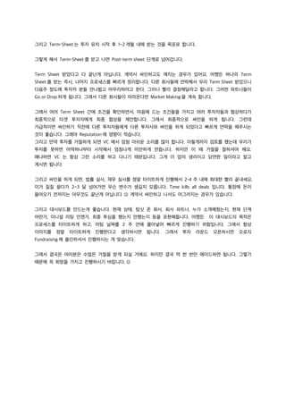 그리고 Term-Sheet 는 투자 유치 시작 후 1~2 개월 내에 받는 것을 목표로 합니다.
그렇게 해서 Term-Sheet 를 받고 나면 Post-term sheet 단계로 넘어갑니다.
Term Sheet 받았다고 다 끝난게 아닙니다. 계약서 싸인하고도 깨지는 경우가 있어요. 어쨌든 하나의 Term
Sheet 를 받는 즉시, 나머지 프로세스를 빠르게 정리합니다. 다른 회사들에 연락해서 우리 Term Sheet 받았으니
다음주 정도에 투자자 분들 만나뵙고 마무리하려고 한다. 그러니 빨리 결정해달라고 합니다. 그러면 파트너들이
Go or Drop 하게 됩니다. 그래서 다른 회사들이 따라온다면 Market Making 을 계속 합니다.
그래서 여러 Term Sheet 간에 조건을 확인하면서, 마음에 드는 조건들을 가지고 여러 투자자들과 협상하다가
최종적으로 타겟 투자자에게 최종 협상을 제안합니다. 그래서 최종적으로 싸인을 하게 됩니다. 그런데
가급적이면 싸인하기 직전에 다른 투자자들에게 다른 투자사와 싸인을 하게 되었다고 빠르게 연락을 해주시는
것이 좋습니다. 그래야 Reputation 에 영향이 적습니다.
그리고 만약 투자를 거절하게 되면 VC 에서 엄청 아쉬운 소리를 많이 합니다. 이렇게까지 검토를 했는데 우리가
투자를 못하면 어떡하냐부터 시작해서 엄청나게 미안하게 만듭니다. 하지만 이 때 거절을 잘하셔야 해요.
왜냐하면 VC 는 항상 그런 소리를 하고 다니기 때문입니다. 그게 이 업의 생리이고 당연한 일이라고 알고
계시면 됩니다.
그리고 싸인을 하게 되면, 법률 실사, 재무 실사를 정말 타이트하게 진행해서 2-4 주 내에 최대한 빨리 끝내세요.
이거 질질 끌다가 2~3 달 넘어가면 무슨 변수가 생길지 모릅니다. Time kills all deals 입니다. 통장에 돈이
들어오기 전까지는 아무것도 끝난게 아닙니다 J 계약서 싸인하고 나서도 어그러지는 경우가 있습니다.
그리고 대시보드를 만드는게 좋습니다. 현재 상태, 텀싯 준 회사, 회사 파트너, 누가 소개해줬는지, 현재 단계
어떤가, 이니셜 미팅 언젠가, 최종 투심을 했는지 안했는지 등을 표현해둡니다. 어쨌든 이 대시보드의 목적은
프로세스를 타이트하게 하고, 미팅 날짜를 2 주 안에 몰아넣어 빠르게 진행하기 위함입니다. 그래서 항상
이미지를 정말 타이트하게 진행한다고 생각하시면 됩니다. 그래서 투자 라운드 오픈하시면 오로지
Fundraising 에 올인하셔서 진행하시는 게 맞습니다.
그래서 결국은 여러분은 수많은 거절을 받게 되실 거에요. 하지만 결국 딱 한 번만 메이드하면 됩니다. 그렇기
때문에 꼭 희망을 가지고 진행하시기 바랍니다. J
 