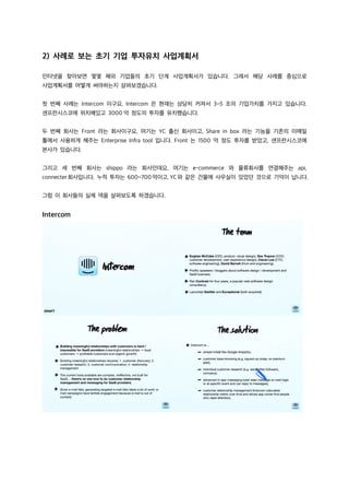 2) 사례로 보는 초기 기업 투자유치 사업계획서
인터넷을 찾아보면 몇몇 해외 기업들의 초기 단계 사업계획서가 있습니다. 그래서 해당 사례를 중심으로
사업계획서를 어떻게 써야하는지 살펴보겠습니다.
첫 번째 사례는 Intercom 이구요, Intercom 은 현재는 상당히 커져서 3~5 조의 기업가치를 가지고 있습니다.
샌프란시스코에 위치해있고 3000 억 정도의 투자를 유치했습니다.
두 번째 회사는 Front 라는 회사이구요, 여기는 YC 출신 회사이고, Share in box 라는 기능을 기존의 이메일
툴에서 사용하게 해주는 Enterprise Infra tool 입니다. Front 는 1500 억 정도 투자를 받았고, 샌프란시스코에
본사가 있습니다.
그리고 세 번째 회사는 shippo 라는 회사인데요, 여기는 e-commerce 와 물류회사를 연결해주는 api,
connecter회사입니다. 누적 투자는 600~700억이고, YC와 같은 건물에 사무실이 있었던 것으로 기억이 납니다.
그럼 이 회사들의 실제 덱을 살펴보도록 하겠습니다.
Intercom
 