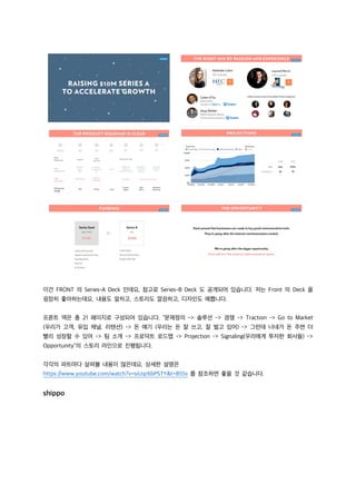 이건 FRONT 의 Series-A Deck 인데요, 참고로 Series-B Deck 도 공개되어 있습니다. 저는 Front 의 Deck 을
굉장히 좋아하는데요, 내용도 알차고, 스토리도 깔끔하고, 디자인도 예쁩니다.
프론트 덱은 총 21 페이지로 구성되어 있습니다. “문제정의 -> 솔루션 -> 경쟁 -> Traction -> Go to Market
(우리가 고객, 유입 채널, 리텐션) -> 돈 얘기 (우리는 돈 잘 쓰고, 잘 벌고 있어) -> 그런데 너네가 돈 주면 더
빨리 성장할 수 있어 -> 팀 소개 -> 프로덕트 로드맵 -> Projection -> Signaling(우리에게 투자한 회사들) ->
Opportunity”의 스토리 라인으로 진행됩니다.
각각의 파트마다 살펴볼 내용이 많은데요, 상세한 설명은
https://www.youtube.com/watch?v=siUqr6bPSTY&t=855s 를 참조하면 좋을 것 같습니다.
shippo
 