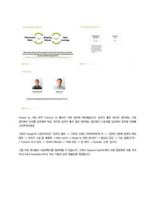 Shippo 는 가장 먼저 Traction 이 좋아서 가장 앞단에 배치했습니다. 성과가 좋은 회사의 경우에는 가장
앞단에서 성과를 강조해야 하죠. 하지만 성과가 좋지 않은 경우에는 앞단에서 스토리를 강조해서 장밋빛 미래를
그려주어야겠죠.
그래서 shippo 의 스토리라인은 “성과가 좋아 -> 그런데 시장도 어마어마하게 커 -> 그런데 시장에 문제가 매우
많아 -> 우리가 그걸 잘 해결해 -> Why now? -> shippo 는 어떤 회사야? -> 필요성 강조 -> 기능 설명(근거) -
> Traction 다시 강조 -> 우리의 Market -> 미래 비전 -> 돈 얘기 -> founder 소개” 입니다.
그럼 이런 회사들의 사업계획서를 일반화할 수 있습니다. 그래서 Sequoia Capital 에서 이런 일반화된 것을 모아
Pitch Deck template 이라고 하는 다음과 같은 템플릿을 제공합니다.
 