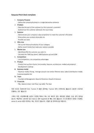 Sequoia Pitch Deck template
1. Company Purpose
: Define the company/business in a single declarative sentence
2. Problem
: Describe the pain of the customer (or the customer’s customer)
Outline how the customer addresses the issue today
3. Solution
: Demonstrate your company’s value proposition to make the customer’s life better
Show where your product physically sits
Provide use cases
4. Why now
: Set-up the historical evolution of your category
Define recent trends that make your solution possible
5. Market size
: Identify/profile the customer you cater to
Calculate the TAM (top down), SAM (bottoms up) and SOM
6. Competition
: List Competitors, List competitive advantages
7. Product
: Product line-up (form factor, functionality, features, architecture, intellectual property)
Development roadmap
8. Business model
: Revenue model, Pricing , Average account size and/or lifetime value, Sales & distribution model,
Customer/pipeline list
9. Team
: Founders & Management, Board of Directors / Board of Advisors
10. Financials
: P&L, Balance sheet, Cash flow, Cap table, The Deal
이런 식으로 구성하시면 되고, Traction 이 좋은 경우에는 Traction 부터 시작하셔도 좋습니다. 없다면 스토리로
진행하는 것도 좋습니다.
그래서 이런 사업계획서를 보면서 이전에 특허니 뭐니 60 페이지 정도 채우셨던 분들은 조금 감이 잡히실
겁니다. 핵심적인 스토리만 담고 Data 는 전부 Appendix 로 빼는 것이 좋습니다. 10~20 페이지 내외로 구성해도
series-A, series-B 를 유치하는 데는 무리가 없습니다. 이렇게 잘 준비하시길 바랍니다.
 