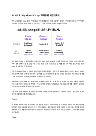 3) 사례로 보는 Growth Stage 투자유치 사업계획서
먼저 스타트업의 stage 를 3 가지 정도로 나눠보았습니다. 이게 산업에서 정의가 되어 있다기보다는 투자자들이
자신들이 타겟으로 하는 stage 가 있다 보니, 그것을 기준으로 이렇게 나눠보았습니다.
일단 Early Stage 는 투자 라운드 기준으로는 Seed 부터 Series B 단계를 의미합니다. 그리고 성과 기준으로는
PMF 전후 단계가 될 것 같습니다. 그리고 B2B SaaS 기준으로는 연 매출 50~100 억원 정도까지는 Early
Stage 로 분류되는 것 같습니다.
그리고 Growth Stage 는 Series B-D 정도의 단계가 되구요, 그리고 이 때부터 Multi-Product 회사가 됩니다.
그래서 PMF 이후 GTM 을 확대시켜 나갈 때를 Growth 단계라고 봅니다. 그리고 B2B SaaS 기준으로는 연 매출
1 조원 미만까지는 는 Growth Stage 로 분류되는 것 같습니다.
마지막으로 Late Stage 는 Series D-F 단계에서 (Pre) IPO 단계 정도로 보구요, 이 때는 회사의 전체적인
Volume 을 키워서 Global 로 확대해 나가는 단계를 의미합니다. B2B SaaS 기준으로는 연 매출 1 조원이 넘어가는
단계가 Late Stage 로 분류되는 것 같습니다.
그럼 이제 실제 회사들의 투자유치 사업계획서 사례를 보도록 하겠습니다. Pendo, Front, Carta 라는 3 개의
회사의 사업계획서를 준비해봤습니다.
Pendo
첫 번째는 Pendo 라는 회사인데요, 이 회사는 Product onboarding 을 도와주는 회사입니다. 튜토리얼처럼
고객에게 제품 사용법을 교육시켜 주기 위해 사용되는 솔루션입니다. 현재 2,000 억 정도 넘는 투자를 받았고,
독특하게 노스 캐롤라이나주에 본사가 있습니다. 최근에는 Series-E 까지 가있는 상태이고, 2013 년에 설립된
회사입니다.
Front
 