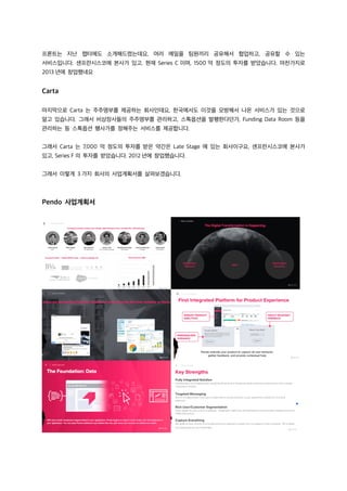 프론트는 지난 챕터에도 소개해드렸는데요, 여러 메일을 팀원끼리 공유해서 협업하고, 공유할 수 있는
서비스입니다. 샌프란시스코에 본사가 있고, 현재 Series C 이며, 1500 억 정도의 투자를 받았습니다. 마찬가지로
2013 년에 창업했네요
Carta
마지막으로 Carta 는 주주명부를 제공하는 회사인데요, 한국에서도 이것을 모방해서 나온 서비스가 있는 것으로
알고 있습니다. 그래서 비상장사들의 주주명부를 관리하고, 스톡옵션을 발행한다던가, Funding Data Room 등을
관리하는 등 스톡옵션 행사가를 정해주는 서비스를 제공합니다.
그래서 Carta 는 7,000 억 정도의 투자를 받은 약간은 Late Stage 에 있는 회사이구요, 샌프란시스코에 본사가
있고, Series F 의 투자를 받았습니다. 2012 년에 창업했습니다.
그래서 이렇게 3 가지 회사의 사업계획서를 살펴보겠습니다.
Pendo 사업계획서
 
