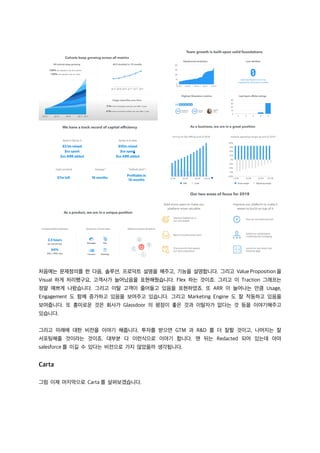 처음에는 문제정의를 한 다음, 솔루션, 프로덕트 설명을 해주고, 기능을 설명합니다. 그리고 Value Proposition을
Visual 하게 처리했구요, 고객사가 늘어났음을 표현해줬습니다. Flex 하는 것이죠. 그리고 이 Traction 그래프는
정말 예쁘게 나왔습니다. 그리고 이탈 고객이 줄어들고 있음을 표현하였죠. 또 ARR 이 늘어나는 만큼 Usage,
Engagement 도 함께 증가하고 있음을 보여주고 있습니다. 그리고 Marketing Engine 도 잘 작동하고 있음을
보여줍니다. 또 흥미로운 것은 회사가 Glassdoor 의 평점이 좋은 것과 이탈자가 없다는 것 등을 이야기해주고
있습니다.
그리고 미래에 대한 비전을 이야기 해줍니다. 투자를 받으면 GTM 과 R&D 를 더 잘할 것이고, 나머지는 잘
서포팅해줄 것이라는 것이죠. 대부분 다 이런식으로 이야기 합니다. 맨 뒤는 Redacted 되어 있는데 아마
salesforce 를 이길 수 있다는 비전으로 가지 않았을까 생각됩니다.
Carta
그럼 이제 마지막으로 Carta 를 살펴보겠습니다.
 