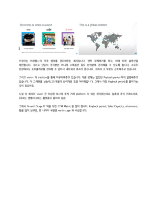카르타는 비상장사의 주주 명부를 관리해주는 회사입니다. 먼저 문제제기를 하고, 이에 따른 솔루션일
제안합니다. 그리고 단순히 주식뿐만 아니라 스톡옵션 등도 한꺼번에 관리해줄 수 있도록 합니다. 소유주
입장에서도 포트폴리오를 관리할 수 있어서 네트워크 효과가 생깁니다. 그래서 그 부분도 강조해주고 있습니다.
그리고 vision 과 traction 을 통해 마무리해주고 있습니다. 다른 곳에는 없었던 Payback period 까지 설명해주고
있습니다. 이 그래프를 보는데, 20 개월이 넘어가면 조금 어려워집니다. 그래서 이런 Payback period 를 줄여가는
것이 중요하죠.
사실 이 회사의 vision 은 비상장 회사의 주식 거래 platform 이 되는 것이었는데요, 일종의 주식 거래소이죠.
(국내는 엔젤리그라는 플랫폼이 들어와 있음)
그래서 Growth Stage 의 덱을 보면 GTM Metric 을 많이 봅니다. Payback period, Sales Capacity, attainment,
등을 많이 보구요, 또 나머지 부분은 early stage 와 비슷합니다.
 