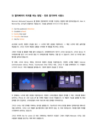 5) 엘리베이터 피치를 하는 방법 – 먼로 동기부여 시퀀스
Monroe’s Motivated Sequence 를 통해서 엘리베이터 피치를 구성하는 방법에 대해 알아보겠습니다. Alan H.
Monroe 라는 교수님이 만들어낸 기법입니다. 구성을 살펴보면 A N S V A 라고 합니다.
A – Get the audience’s Attention
N – Establish a Need
S – Satisfy that need
V – Visualize the future
A – Ask for Action
순서대로 보시면, 청중의 관심을 끌고 -> 니즈에 대한 공감을 이끌어내고 -> 해당 니즈에 대한 솔루션을
제공합니다. 그리고 이것이 해결된 상황을 시각화한 후 행동을 촉구하는 것이죠.
그래서 이것을 잘 활용한 예를 들어 보겠습니다. 프레젠테이션의 대가가 스티브 잡스입니다. 스티브 잡스는 이
프레임워크를 알고 나서 보시면 항상 이 프레임워크를 적용하는 것을 알 수 있습니다. 2007 년 아이폰 출시
행사를 살펴보시겠습니다.
첫 번째, 스티브 잡스는 재밌는 방식으로 청중의 관심을 이끌어냅니다. 이번에 소개할 제품이 Internet
communication device, Phone, Touchscreen iPod 이라고 하죠. 그리고 이 말을 반복하면서 이 기계들이
3 가지가 아니고 1 개의 제품임을 알려줍니다. 그렇게 청중의 관심을 끈 것이죠.
두 번째로는 니즈에 대한 공감을 이끌어냅니다. 현재의 스마트폰들과 폰들의 한계를 2 차원 그래프를 통해서
보여주고, iPhone 은 그런 trade-off 를 극복한 제품인 것으로 어필합니다. 또 제품의 기능을 설명할 때, 항상
문제를 먼저 언급하죠. 스마트폰들의 아래 키보드에 대한 문제를 지적하듯이요.
그리고 나서는 이런 문제를 극복하는 방식을 설명합니다. 기능적으로 터치스크린을 통해서 입력방식을 변화시킨
것을 보여주죠. 그리고 나서 애플의 출시행사에서 절대 빠지지 않는 것, 바로 데모입니다. 데모를 통해 미래를
시각화하여 보여주는 것입니다.
그리고 마지막 Ask for action 은 바로 구매하라는 메세지가 되겠죠? 그래서 이렇게 Motivate 시키는 것은
사람들의 행동을 일으키는 데에 매우 유용합니다.
 