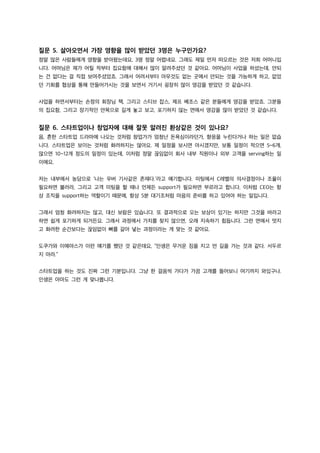 질문 5. 살아오면서 가장 영향을 많이 받았던 3명은 누구인가요?
정말 많은 사람들에게 영향을 받아왔는데요, 3명 정말 어렵네요. 그래도 제일 먼저 떠오르는 것은 저희 어머니입
니다. 어머님은 제가 어릴 적부터 집요함에 대해서 많이 알려주셨던 것 같아요. 어머님이 사업을 하셨는데, 안되
는 건 없다는 걸 직접 보여주셨었죠. 그래서 어려서부터 아무것도 없는 곳에서 안되는 것을 가능하게 하고, 없었
던 기회를 협상을 통해 만들어가시는 것을 보면서 거기서 굉장히 많이 영감을 받았던 것 같습니다.
사업을 하면서부터는 손정의 회장님 책, 그리고 스티브 잡스, 제프 베조스 같은 분들에게 영감을 받았죠. 그분들
의 집요함, 그리고 장기적인 안목으로 길게 놓고 보고, 포기하지 않는 면에서 영감을 많이 받았던 것 같습니다.
질문 6. 스타트업이나 창업자에 대해 잘못 알려진 환상같은 것이 있나요?
음, 흔한 스타트업 드라마에 나오는 것처럼 창업가가 엄청난 돈욕심이라던가, 향응을 누린다거나 하는 일은 없습
니다. 스타트업은 보이는 것처럼 화려하지는 않아요. 제 일정을 보시면 아시겠지만, 보통 일정이 적으면 5~6개,
많으면 10~12개 정도의 일정이 있는데, 이처럼 정말 끊임없이 회사 내부 직원이나 외부 고객을 serving하는 일
이에요.
저는 내부에서 농담으로 ‘나는 우버 기사같은 존재다.’라고 얘기합니다. 미팅에서 C레벨의 의사결정이나 조율이
필요하면 불러라, 그리고 고객 미팅을 할 때나 언제든 support가 필요하면 부르라고 합니다. 이처럼 CEO는 항
상 조직을 support하는 역할이기 때문에, 항상 5분 대기조처럼 마음의 준비를 하고 있어야 하는 일입니다.
그래서 엄청 화려하지는 않고, 대신 보람은 있습니다. 또 결과적으로 오는 보상이 있기는 하지만 그것을 바라고
하면 쉽게 포기하게 되거든요. 그래서 과정에서 가치를 찾지 않으면, 오래 지속하기 힘듭니다. 그런 면에서 멋지
고 화려한 순간보다는 끊임없이 뼈를 갈아 넣는 과정이라는 게 맞는 것 같아요.
도쿠가와 이에야스가 이런 얘기를 했던 것 같은데요, “인생은 무거운 짐을 지고 먼 길을 가는 것과 같다. 서두르
지 마라.”
스타트업을 하는 것도 진짜 그런 기분입니다. 그냥 한 걸음씩 가다가 가끔 고개를 들어보니 여기까지 와있구나.
인생은 아마도 그런 게 맞나봅니다.
 